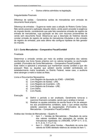 Apostila de Introdução à Contabilidade Fiscal


                                   Outros critérios admitidos na legislação.

Irregularidades Possíveis

Diferença de saídas - Caracteriza saídas de mercadorias sem emissão do
documento fiscal próprio;

Diferença de entradas – Sugere-se neste caso a adoção do Roteiro Conta Caixa.
Não sendo possível a aplicação daquele roteiro, ainda assim proceder à exigência
do imposto devido, considerando que este fato caracteriza omissão de registro de
entrada de mercadorias, cuja aquisição se deu com recursos provenientes de
venda sem documento fiscal. Observa-se que a descrição do histórico deverá
constar omissão de registro de saídas de mercadorias tributadas e não omissão
de registro de entradas, pois esta última não configura hipótese de fato gerador
do imposto.


3.2.1. Conta Mercadorias – Comparativo Fiscal/Contábil

Finalidade

Determinar a omissão vendas por meio da análise comparativa dos valores
escriturados nos livros fiscais próprios com os valores lançados na escrituração
contábil. (Formulário da Conta Mercadorias – Comparativo Fiscal/Contábil).
Este roteiro é aplicável a empresas que mantenham escrita contábil e que não
possuam filiais ou àquelas que adotem escrita contábil centralizada em
estabelecimento matriz localizado no Distrito Federal, nesse caso, a auditoria
deve abranger a matriz e todas as filiais.

Livros e Documentos Necessários
             a) Livro Registro de Apuração do ICMS – LRAICMS;
             b) Livro Registro de Saídas - LRS;
             c) Livro Registro de Inventário - LRI;
             d) Livro Registro de Entradas - LRE;
             e) Livro Diário;
             f) Livro Razão.

Execução
                   a)      Definir o período a ser analisado. Geralmente toma-se o
                           exercício financeiro completo, sendo que a análise é mensal;
                   b)      Realizar os ajustes extraídos da escrita fiscal a fim de adequá-
                           los aos procedimentos contábeis, após o que ambas escritas
                           estarão passíveis de equiparações (Formulário da Conta
                           Mercadorias – Comparativo Fiscal/Contábil):

Análise das Vendas de Mercadorias – Quadro A:
                      Item 1 – Vendas de Mercadorias – Resultado da soma
                       dos valores contábeis das operações de vendas de
                       mercadorias registradas no LRAICMS, CFOP 5.11, 5.12,
                       6.11, 6.12, 7.11 e 7.12;
                      Item 2 – ICMS sobre Vendas – Resultado da soma dos
                       valores do ICMS debitado relativos às vendas do item 1;


                                                   28
 