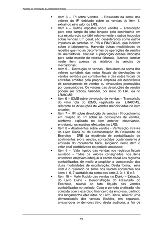 Apostila de Introdução à Contabilidade Fiscal


                                   Item 3 – IPI sobre Vendas - Resultado da soma dos
                                    valores do IPI debitado sobre as vendas do item 1,
                                    extraindo este valor do LRS;
                                   Item 4 – Outros impostos sobre vendas – Transcrição
                                    para este campo do total lançado pelo contribuinte em
                                    sua escrituração contábil relativamente a outros impostos
                                    sobre vendas. Em geral, são considerados como outros
                                    impostos as parcelas do PIS e FINSOCIAL que incidem
                                    sobre o faturamento. Havendo outras modalidades de
                                    receitas que não as decorrentes de operações de vendas
                                    de mercadorias, calcular a proporção desses impostos
                                    para cada espécie de receita faturada, fazendo constar
                                    neste item apenas os relativos às vendas de
                                    mercadorias;
                                   Item 5 – Devolução de vendas - Resultado da soma dos
                                    valores contábeis das notas fiscais de devoluções de
                                    vendas emitidas por contribuintes e das notas fiscais de
                                    entradas emitidas pela própria empresa em decorrência
                                    de cancelamento de vendas ou devoluções promovidas
                                    por consumidores. Os valores das devoluções de vendas
                                    podem ser obtidos, também, por meio do LRE ou do
                                    LRAICMS;
                                   Item 6 – ICMS sobre devolução de vendas – Transcrição
                                    do valor total do ICMS, registrado no            LRAICMS,
                                    referente às devoluções de vendas mencionadas no item
                                    anterior;
                                   Item 7 – IPI sobre devolução de vendas - Procedimento
                                    em relação ao IPI sobre as devoluções de vendas,
                                    conforme explicado no item anterior, observando,
                                    entretanto, os registros efetuados no LRS;
                                   Item 8 – Abatimentos sobre vendas - Verificação através
                                    do Livro Diário ou da Demonstração do Resultado do
                                    Exercício - DRE da existência de contabilização de
                                    abatimentos sobre vendas, concedidos posteriormente à
                                    emissão do documento fiscal, lançando neste item o
                                    valor total contabilizado no período analisado;
                                   Item 9 – Valor líquido das vendas nos registros fiscais
                                    ajustado - Todos os valores consignados nos itens
                                    anteriores objetivam adequar a escrita fiscal aos registros
                                    contabilizados, de modo a propiciar a comparação das
                                    duas modalidades de escrituração. Desta forma, este
                                    item é o resultado da soma dos valores constantes nos
                                    itens 1, 6, 7 subtraído da soma dos itens 2, 3, 4, 5 e 8;
                                   Item 10 – Valor líquido das vendas no Diário – Extração
                                    do Livro Diário - Demonstração do Resultado do
                                    Exercício, relativo ao total líquido das vendas
                                    contabilizadas no período. Caso o período analisado não
                                    coincida com o exercício financeiro da empresa, partindo
                                    dos lançamentos efetuados no Livro Diário, realizar uma
                                    demonstração das vendas líquidas, em separado,
                                    anexando-a ao demonstrativo desta auditoria, a fim de




                                                   29
 