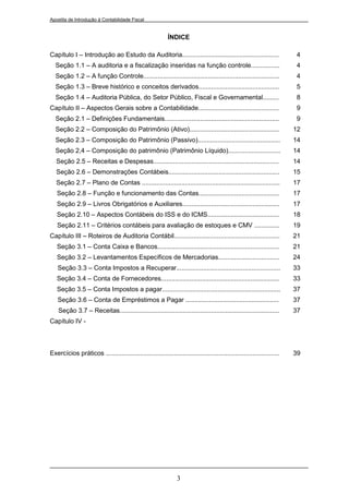 Apostila de Introdução à Contabilidade Fiscal


                                                            ÍNDICE

Capítulo I – Introdução ao Estudo da Auditoria......................................................                    4
  Seção 1.1 – A auditoria e a fiscalização inseridas na função controle................                                 4
  Seção 1.2 – A função Controle............................................................................             4
  Seção 1.3 – Breve histórico e conceitos derivados.............................................                        5
  Seção 1.4 – Auditoria Pública, do Setor Público, Fiscal e Governamental.........                                      8
Capítulo II – Aspectos Gerais sobre a Contabilidade.............................................                        9
  Seção 2.1 – Definições Fundamentais................................................................                   9
  Seção 2.2 – Composição do Patrimônio (Ativo)..................................................                        12
  Seção 2.3 – Composição do Patrimônio (Passivo)..............................................                          14
  Seção 2,4 – Composição do patrimônio (Patrimônio Líquido).............................                                14
   Seção 2.5 – Receitas e Despesas......................................................................                14
   Seção 2.6 – Demonstrações Contábeis..............................................................                    15
   Seção 2.7 – Plano de Contas .............................................................................            17
   Seção 2.8 – Função e funcionamento das Contas.............................................                           17
   Seção 2.9 – Livros Obrigatórios e Auxiliares......................................................                   17
   Seção 2.10 – Aspectos Contábeis do ISS e do ICMS........................................                             18
   Seção 2.11 – Critérios contábeis para avaliação de estoques e CMV ..............                                     19
Capítulo III – Roteiros de Auditoria Contábil...........................................................                21
   Seção 3.1 – Conta Caixa e Bancos....................................................................                 21
   Seção 3.2 – Levantamentos Específicos de Mercadorias..................................                               24
   Seção 3.3 – Conta Impostos a Recuperar..........................................................                     33
   Seção 3.4 – Conta de Fornecedores..................................................................                  33
   Seção 3.5 – Conta Impostos a pagar..................................................................                 37
   Seção 3.6 – Conta de Empréstimos a Pagar ....................................................                        37
    Seção 3.7 – Receitas.........................................................................................       37
Capítulo IV -



Exercícios práticos .................................................................................................   39




                                                                3
 