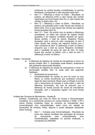 Apostila de Introdução à Contabilidade Fiscal


                                    evidenciar as vendas líquidas contabilizadas no período
                                    fiscalizado, consignando o valor apurado neste item;
                                   Item 11 – Diferença a menor no Diário - Resultado, se
                                    positivo, da diferença entre o valor líquido das vendas
                                    registradas nos livros fiscais (item 9) e o valor líquido das
                                    vendas no Diário (item 10);
                                   Item 12 – Diferença a maior no Diário - Resultado, se
                                    positivo, da subtração entre o valor líquido das vendas no
                                    Diário (item 10) e o valor líquido das vendas nos registros
                                    fiscais ajustados (item 9);
                                   Item 13 – Total - De acordo com os ajustes e diferenças
                                    constatadas, os totais das colunas de registro fiscais
                                    ajustados e de registros contábeis deverão ser iguais.
                                    Nesse sentido, o total da coluna „Registros Fiscais
                                    Ajustados‟ será a soma do valor consignado no item 9
                                    (valor líquido das vendas nos registros fiscais) com o
                                    valor constante do item 12 (diferença a maior no Diário),
                                    enquanto que o total da coluna „Registros Contábeis‟
                                    será o resultado da soma do valor do item 10 (valor
                                    líquido das vendas no Diário), com o valor do item 11
                                    (diferença a menor no Diário).

Análise - Conclusão:
             a) A diferença de registros de vendas de mercadorias a menor na
                  escrita contábil, item 11, levantadas neste Roteiro, diretamente
                  não apresenta repercussão tributária;
             b) A diferença de registros de vendas de mercadorias a maior na
                  escrituração contábil, item 12, pode advir das seguintes
                  hipóteses:
                        Duplicidade de lançamento;
                        Complementação de vendas ou erro de soma no livro
                         Diário, ou outras ocorrências que constituam provisão
                         ilegal de caixa escritural. Nesse caso a infração é punível
                         com o lançamento do imposto e multa sobre o valor da
                         diferença encontrada, vez que se presume que a
                         diferença da receita proveio de venda de mercadorias
                         tributadas, sem o necessário registro nos livros fiscais
                         próprios;

Análise das Compras de Mercadorias - Quadro B
      Verificar, inicialmente, por meio do Plano de Contas e Demonstrações
      Contábeis, se o contribuinte escritura em contas distintas o ICMS, o IPI e
      outros tributos incidentes sobre as compras de mercadorias para
      comercialização e/ou industrialização, assim como em relação às
      devoluções de compras, fretes, seguros e outras despesas acessórias
      sobre compras.
                        Item 1 – Compras para Comercialização - Resultado da
                         soma dos valores contábeis das operações de compras
                         de     mercadorias      para   comercialização     e/ou
                         industrialização, realizadas no período analisado, e
                         constantes do LRAICMS;




                                                    30
 