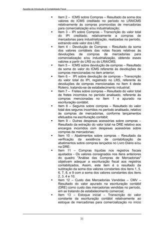 Apostila de Introdução à Contabilidade Fiscal


                                   Item 2 – ICMS sobre Compras – Resultado da soma dos
                                    valores do ICMS creditado no período no LRAICMS
                                    relativamente às compras promovidas de mercadorias
                                    para comercialização e/ou industrialização;
                                   Item 3 – IPI sobre Compras – Transcrição do valor total
                                    do IPI creditado, relativamente a compras de
                                    mercadorias para industrialização, realizadas no período,
                                    extraindo este valor dos LRE;
                                   Item 4 – Devolução de Compras – Resultado da soma
                                    dos valores contábeis das notas fiscais relativas às
                                    devoluções de compras de mercadorias para
                                    comercialização e/ou industrialização, obtendo esses
                                    valores a partir do LRS ou do LRAICMS;
                                   Item 5 – ICMS sobre devolução de compras – Resultado
                                    da soma do valor do ICMS referente às devoluções de
                                    compras mencionadas no item anterior;
                                   Item 6 – IPI sobre devolução de compras - Transcrição
                                    do valor total do IPI, registrado no LRS, referente às
                                    devoluções de compras mencionadas no Item 4 deste
                                    Roteiro, tratando-se de estabelecimento industrial;
                                   Item 7 – Fretes sobre compras – Resultado do valor total
                                    de fretes incorridos no período analisado, referente às
                                    compras mencionadas no Item 1 e apurado na
                                    escrituração contábil;
                                   Item 8 – Seguros sobre compras – Resultado do valor
                                    total dos seguros incorridos no período analisado, relativo
                                    às compras de mercadorias, conforme lançamentos
                                    efetuados na escrituração contábil;
                                   Item 9 – Outras despesas acessórias sobre compras –
                                    Resultado da extração do valor total na DRE relativo aos
                                    encargos incorridos com despesas acessórias sobre
                                    compras de mercadorias;
                                   Item 10 – Abatimentos sobre compras – Resultado da
                                    verificação da existência de contabilização de
                                    abatimentos sobre compras lançados no Livro Diário e/ou
                                    na DRE;
                                   Item 11 – Compras líquidas nos registros fiscais
                                    ajustados - Os valores consignados nos itens anteriores
                                    do quadro "Análise das Compras de Mercadorias"
                                    objetivam adequar a escrituração fiscal aos registros
                                    contabilizados. Assim, este item é o resultado da
                                    subtração da soma dos valores constantes dos itens 1, 5,
                                    6, 7, 8, e 9 com a soma dos valores constantes dos itens
                                    2, 3, 4 e 10;
                                   Item 12 – Custo das Mercadorias Vendidas – CMV –
                                    Resultado do valor apurado na escrituração contábil
                                    (DRE) como custo das mercadorias vendidas no período,
                                    em se tratando de estabelecimento comercial;
                                   Item 13 – Estoque inicial – Transcrição do valor
                                    constante da escrituração contábil relativamente ao
                                    estoque de mercadorias para comercialização no início




                                                   31
 
