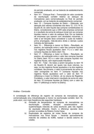 Apostila de Introdução à Contabilidade Fiscal


                                    do período analisado, em se tratando de estabelecimento
                                    comercial;
                                   Item 14 – Estoque final – Transcrição do valor constante
                                    da escrituração contábil relativo ao estoque de
                                    mercadorias para comercialização no final do período
                                    analisado, em se tratando de estabelecimento comercial;
                                   Item 15 – Compras líquidas do Diário – Obtenção, por
                                    dedução dos valores constantes dos itens 12, 13 e 14 do
                                    Quadro B, do valor líquido das compras contabilizadas no
                                    Diário, considerando que o CMV pela empresa comercial
                                    é o resultado da soma do estoque inicial com as compras
                                    líquidas menos o valor do estoque final. Em se tratando
                                    de empresas que operam com atividades industriais, o
                                    valor a ser lançado deve considerar o custo da matéria-
                                    prima empregada, mão-de-obra direta e demais custos
                                    indiretos de fabricação;
                                   Item 16 – Diferença a menor no Diário - Resultado, se
                                    positivo, da subtração entre o valor das compras líquidas
                                    nos registros fiscais ajustados (item 11) e o valor das
                                    compras líquidas do Diário (item 15);
                                   Item 17 – Diferença a maior no Diário - Resultado, se
                                    positivo, da subtração entre o valor das compras líquidas
                                    no Diário (item 15) e o valor das compras líquidas nos
                                    registros fiscais, sem repercussão tributária;
                                   Item 18 – Total - Os totais a serem lançados no item 18
                                    do Quadro B, devem ser iguais nas duas colunas, ou
                                    seja, na dos registros fiscais ajustados e na dos registros
                                    contábeis. Na primeira, o valor é proveniente da soma do
                                    valor consignado no item 11 (compras líquidas nos
                                    registros fiscais ajustados) com o valor do item 17
                                    (diferença a maior no Diário). Já na coluna de Registros
                                    Contábeis, o valor total será o resultado da soma do valor
                                    do item 15 (compras líquidas do Diário) com o valor do
                                    item 17 (diferença a menor no Diário).



Análise - Conclusão

A constatação de diferença de registro de compras de mercadorias para
comercialização e/ou industrialização a menor na escrituração contábil, Item 16,
pode advir, com mais freqüência das seguintes hipóteses:
             a) Omissão de lançamentos de compras de mercadorias na
                 escrituração      contábil,  situação    caracterizadora     de
                 suplementação indevida de caixa escritural, pelo não registro
                 da aquisição efetuada. Assim, a diferença apurada deve
                 constar na análise do Roteiro Conta Caixa;
             b) Duplicidade de registros de notas fiscais de compras de
                 mercadorias nos livros fiscais – havendo aproveitamento
                 indevido de créditos do ICMS, realizar o devido estorno do
                 crédito;




                                                   32
 