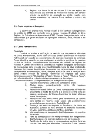 Apostila de Introdução à Contabilidade Fiscal


                   c)      Registro nos livros fiscais de valores fictícios ou registro de
                           notas fiscais cuja entrada da mercadoria ocorreu em período
                           anterior ou posterior ao analisado ou, ainda, registro com
                           valores majorados, da mesma forma realizar o estorno do
                           crédito.


3.3. Conta Impostos a Recuperar

      O objetivo do exame desta rubrica contábil é o de verificar os lançamentos
do crédito do ICMS em confronto com a coluna Imposto Creditado do Livro
Registro de Entradas e de Apuração do ICMS. Valores divergentes pode indicar
descontroles que geram situações de apurações indevidas, erros, fraudes e até
sonegações.


3.4. Conta Fornecedores

Finalidade:
        Consiste na análise e verificação da exatidão dos lançamentos efetuados
na Conta Fornecedores, assim como do saldo credor apresentado no Balanço
Patrimonial por ocasião do encerramento do exercício financeiro da empresa.
Busca identificar ocorrências que configurem a existência escritural de passivos
ocultos ou fictícios, presumivelmente decorrentes de omissão de registro de
receitas. A Conta Fornecedores é utilizada para registrar obrigações por aquisição
de mercadorias para revenda e/ou industrialização, bens do ativo imobilizado,
despesas decorrentes de atividades da empresa cujo pagamento deva ocorrer em
data posterior à da efetivação, isto é, compras a prazo de bens e serviços. Essa
conta poderá constar do Balanço Patrimonial da empresa sob outras
denominações como: “Obrigações a Pagar”, “Contas a Pagar”, “Títulos a Pagar”,
etc, a fim de identificar o destino do bem ou serviço que deu origem.
O levantamento dessa conta pode evidenciar as seguintes situações:
               a) Registro de compras à vista como se fossem a prazo;
               b) Títulos pagos tempestivamente, porém não baixados
                    contabilmente;
               c) Redução do saldo credor da Conta Fornecedores por meio de
                    lançamento a débito da mesma e a crédito de outra conta do
                    passivo, geralmente, de “Contas-Correntes” do titular, sócio ou
                    diretor da empresa;
               d) Redução do saldo dessa conta pela transferência de valores
                    para contas de reserva, cujos saldos são posteriormente
                    aproveitados para aumento do Capital Social;
               e) Presença, no exercício seguinte ao fiscalizado, de títulos ou
                    duplicatas, quitadas ou não, emitidos no exercício fiscalizado,
                    em valor superior ao saldo constante do Balanço;
               f)   Intempestividade no lançamento dos títulos pagos, no exercício
                    fiscalizado;
               g) Falta de contabilização ou intempestividade nos lançamentos
                    dos títulos pagos no exercício subseqüente ao fiscalizado;
               h) Existência de títulos sem o correspondente registro fiscal ou
                    contábil das compras efetuadas, conhecida como “passivo




                                                33
 
