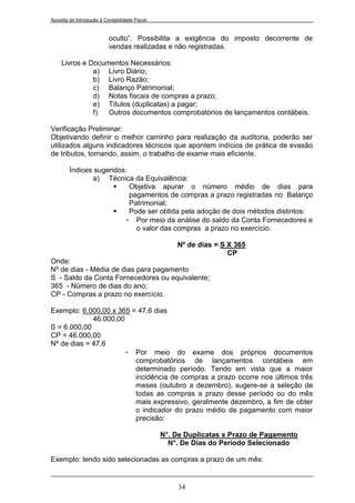 Apostila de Introdução à Contabilidade Fiscal


                           oculto”. Possibilita a exigência do imposto decorrente de
                           vendas realizadas e não registradas.

     Livros e Documentos Necessários:
               a) Livro Diário;
               b) Livro Razão;
               c) Balanço Patrimonial;
               d) Notas fiscais de compras a prazo;
               e) Títulos (duplicatas) a pagar;
               f)  Outros documentos comprobatórios de lançamentos contábeis.

Verificação Preliminar:
Objetivando definir o melhor caminho para realização da auditoria, poderão ser
utilizados alguns indicadores técnicos que apontem indícios de prática de evasão
de tributos, tornando, assim, o trabalho de exame mais eficiente.

        Índices sugeridos:
               a) Técnica da Equivalência:
                          Objetiva apurar o número médio de dias para
                           pagamentos de compras a prazo registradas no Balanço
                           Patrimonial;
                          Pode ser obtida pela adoção de dois métodos distintos:
                         - Por meio da análise do saldo da Conta Fornecedores e
                             o valor das compras a prazo no exercício:

                                                    Nº de dias = S X 365
                                                                   CP
Onde:
Nº de dias - Média de dias para pagamento
S - Saldo da Conta Fornecedores ou equivalente;
365 - Número de dias do ano;
CP - Compras a prazo no exercício.

Exemplo: 6.000,00 x 365 = 47,6 dias
             46.000,00
S = 6.000,00
CP = 46.000,00
Nº de dias = 47,6
                       - Por meio do exame dos próprios documentos
                         comprobatórios de lançamentos contábeis em
                         determinado período. Tendo em vista que a maior
                         incidência de compras a prazo ocorre nos últimos três
                         meses (outubro a dezembro), sugere-se a seleção de
                         todas as compras a prazo desse período ou do mês
                         mais expressivo, geralmente dezembro, a fim de obter
                         o indicador do prazo médio de pagamento com maior
                         precisão:

                                                N°. De Duplicatas x Prazo de Pagamento
                                                  N°. De Dias do Período Selecionado

Exemplo: tendo sido selecionadas as compras a prazo de um mês:


                                                    34
 