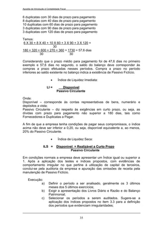 Apostila de Introdução à Contabilidade Fiscal


6 duplicatas com 30 dias de prazo para pagamento
8 duplicatas com 40 dias de prazo para pagamento
10 duplicatas com 60 dias de prazo para pagamento
3 duplicatas com 90 dias de prazo para pagamento
3 duplicatas com 120 dias de prazo para pagamento

Temos:
 6 X 30 + 8 X 40 + 10 X 60 + 3 X 90 + 3 X 120 =
                     30
180 + 320 + 600 + 270 + 360 = 1730 = 57,6 dias
            30                   30

Considerando que o prazo médio para pagamento foi de 47,6 dias no primeiro
exemplo e 57,6 dias no segundo, o saldo do balanço deve corresponder às
compras a prazo efetuadas nesses períodos. Compra a prazo no período
inferiores ao saldo existente no balanço indica a existência de Passivo Fictício.

                                   Índice de Liquidez Imediata:

                         LI =         Disponível
                                   Passivo Circulante

Onde:
Disponível – corresponde às contas representativas de bens, numerário e
depósitos a vista;
Passivo Circulante – diz respeito às exigências em curto prazo, ou seja, as
dívidas com prazo para pagamento não superior a 180 dias, tais como
Fornecedores e Duplicatas a Pagar.

A fim de que a empresa tenha condições de pagar seus compromissos, o índice
acima não deve ser inferior a 0,20, ou seja, disponível equivalente a, ao menos,
20% do Passivo Circulante.

                                   Índice de Liquidez Seca:

                     ILS =         Disponível + Realizável a Curto Prazo
                                            Passivo Circulante

Em condições normais a empresa deve apresentar um Índice igual ou superior a
1. Após a aplicação dos testes e índices propostos, com evidências de
comportamento irregular no que pertine à utilização de capital de terceiros,
conclui-se pela auditoria da empresa e apuração das omissões de receita pela
manutenção de Passivo Fictício.

     Execução:
             a)            Definir o período a ser analisado, geralmente os 3 últimos
                           meses dos 5 últimos exercícios;
                   b)      Exigir a apresentação dos Livros Diário e Razão e do Balanço
                           Patrimonial;
                   c)      Selecionar os períodos a serem auditados. Sugere-se a
                           aplicação dos índices propostos no item 3.3 para a definição
                           dos períodos que evidenciam irregularidades;


                                                   35
 
