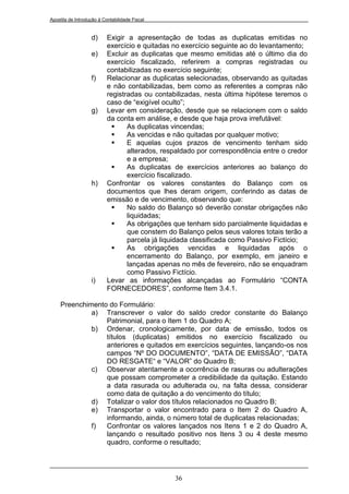 Apostila de Introdução à Contabilidade Fiscal


                   d)      Exigir a apresentação de todas as duplicatas emitidas no
                           exercício e quitadas no exercício seguinte ao do levantamento;
                   e)      Excluir as duplicatas que mesmo emitidas até o último dia do
                           exercício fiscalizado, referirem a compras registradas ou
                           contabilizadas no exercício seguinte;
                   f)      Relacionar as duplicatas selecionadas, observando as quitadas
                           e não contabilizadas, bem como as referentes a compras não
                           registradas ou contabilizadas, nesta última hipótese teremos o
                           caso de “exigível oculto”;
                   g)      Levar em consideração, desde que se relacionem com o saldo
                           da conta em análise, e desde que haja prova irrefutável:
                                 As duplicatas vincendas;
                                 As vencidas e não quitadas por qualquer motivo;
                                 E aquelas cujos prazos de vencimento tenham sido
                                  alterados, respaldado por correspondência entre o credor
                                  e a empresa;
                                 As duplicatas de exercícios anteriores ao balanço do
                                  exercício fiscalizado.
                   h)      Confrontar os valores constantes do Balanço com os
                           documentos que lhes deram origem, conferindo as datas de
                           emissão e de vencimento, observando que:
                                 No saldo do Balanço só deverão constar obrigações não
                                  liquidadas;
                                 As obrigações que tenham sido parcialmente liquidadas e
                                  que constem do Balanço pelos seus valores totais terão a
                                  parcela já liquidada classificada como Passivo Fictício;
                                 As obrigações vencidas e liquidadas após o
                                  encerramento do Balanço, por exemplo, em janeiro e
                                  lançadas apenas no mês de fevereiro, não se enquadram
                                  como Passivo Fictício.
                   i)      Levar as informações alcançadas ao Formulário “CONTA
                           FORNECEDORES”, conforme Item 3.4.1.

     Preenchimento do Formulário:
              a) Transcrever o valor do saldo credor constante do Balanço
                  Patrimonial, para o Item 1 do Quadro A;
              b) Ordenar, cronologicamente, por data de emissão, todos os
                  títulos (duplicatas) emitidos no exercício fiscalizado ou
                  anteriores e quitados em exercícios seguintes, lançando-os nos
                  campos “Nº DO DOCUMENTO”, “DATA DE EMISSÃO”, “DATA
                  DO RESGATE“ e “VALOR” do Quadro B;
              c) Observar atentamente a ocorrência de rasuras ou adulterações
                  que possam comprometer a credibilidade da quitação. Estando
                  a data rasurada ou adulterada ou, na falta dessa, considerar
                  como data de quitação a do vencimento do título;
              d) Totalizar o valor dos títulos relacionados no Quadro B;
              e) Transportar o valor encontrado para o Item 2 do Quadro A,
                  informando, ainda, o número total de duplicatas relacionadas;
              f)  Confrontar os valores lançados nos Itens 1 e 2 do Quadro A,
                  lançando o resultado positivo nos Itens 3 ou 4 deste mesmo
                  quadro, conforme o resultado;




                                                36
 