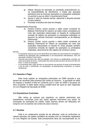 Apostila de Introdução à Contabilidade Fiscal


                   g)      Utilizar alíquota da operação ou prestação preponderante ou,
                           na impossibilidade de identificá-la, a média das alíquotas
                           aplicáveis para as diversas operações ou prestações realizadas
                           no período a que se referir o levantamento fiscal;
                   h)      Apurar o valor do imposto devido, aplicando a alíquota prevista
                           no Item anterior;
                   i)      Proceder à lavratura de Auto de Infração.

     Irregularidades Possíveis:
                a) Passivo Fictício: ocorre quando o saldo credor constante do
                    Balanço Patrimonial for superior ao saldo credor constatado por
                    meio das duplicatas relacionadas no Quadro B, configurando
                    omissão de registro de operações ou prestações realizadas no
                    decorrer do período financeiro correspondente ao do Balanço
                    Patrimonial;
                b) Passivo Oculto: ocorre quando o saldo credor constante do
                    Balanço Patrimonial for inferior ao constatado por meio das
                    duplicatas relacionadas no Quadro B. Essa situação também
                    caracteriza omissão de registro de operações ou prestações
                    realizadas, decorrente do não registro de compras a prazo.
NOTAS:
  - É importante observar que se em decorrência da análise dos documentos for constatada a
      existência de operações não contabilizadas ou de lançamentos intempestivos, deve ser
      executado o Roteiro Conta Caixa;
  - Havendo documentos sem data de quitação, com rasuras ou adulterações, proceda, por
      meio da lavratura de termo, a apreensão dos mesmos para servirem de prova em favor do
      Fisco, no caso de autuação;
  - É conveniente fazer cópia de todos os documentos que serviram de base ao levantamento
      a fim de inibir o contribuinte, na impugnação, de apresentá-las novamente, ou mesmo
      adultera-las.



3.5. Impostos a Pagar

       Esta conta registra as obrigações pertinentes ao ICMS apurado e que
deverá ser recolhido pela empresa aos cofres do Governo. A apuração do saldo
de imposto a recolher é feita em confronto com o valor do ICMS a recuperar do
ativo circulante. O saldo desta rubrica contábil deve ser igual ao valor registrado
no Livro Registro de Apuração do ICMS.


3.6. Empréstimos Contraídos

      São várias as rubricas que espelham os valores pertinentes aos
empréstimos contraídos junto aos vários agentes financeiros que atuam na
concessão de operações de crédito. Estes exames devem ser efetuados em
conjunto com os exames nas contas de caixa e bancos.


3.7. Receitas

      Este é um cotejamento simples de ser efetuado, onde se confrontam os
valores aduzidos nos saldos contábeis de receitas com os montantes registrados
no Livro Registro de Saídas. Este procedimento deve ser acompanhado de um


                                                37
 