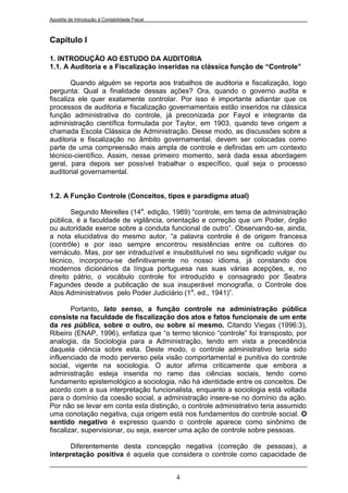 Apostila de Introdução à Contabilidade Fiscal



Capítulo I

1. INTRODUÇÃO AO ESTUDO DA AUDITORIA
1.1. A Auditoria e a Fiscalização inseridas na clássica função de “Controle”

        Quando alguém se reporta aos trabalhos de auditoria e fiscalização, logo
pergunta: Qual a finalidade dessas ações? Ora, quando o governo audita e
fiscaliza ele quer exatamente controlar. Por isso é importante adiantar que os
processos de auditoria e fiscalização governamentais estão inseridos na clássica
função administrativa do controle, já preconizada por Fayol e integrante da
administração científica formulada por Taylor, em 1903, quando teve origem a
chamada Escola Clássica de Administração. Desse modo, as discussões sobre a
auditoria e fiscalização no âmbito governamental, devem ser colocadas como
parte de uma compreensão mais ampla de controle e definidas em um contexto
técnico-científico. Assim, nesse primeiro momento, será dada essa abordagem
geral, para depois ser possível trabalhar o específico, qual seja o processo
auditorial governamental.


1.2. A Função Controle (Conceitos, tipos e paradigma atual)

       Segundo Meirelles (14a. edição, 1989) “controle, em tema de administração
pública, é a faculdade de vigilância, orientação e correção que um Poder, órgão
ou autoridade exerce sobre a conduta funcional de outro”. Observando-se, ainda,
a nota elucidativa do mesmo autor, “a palavra controle é de origem francesa
(contrôle) e por isso sempre encontrou resistências entre os cultores do
vernáculo. Mas, por ser intraduzível e insubstituível no seu significado vulgar ou
técnico, incorporou-se definitivamente no nosso idioma, já constando dos
modernos dicionários da língua portuguesa nas suas várias acepções, e, no
direito pátrio, o vocábulo controle foi introduzido e consagrado por Seabra
Fagundes desde a publicação de sua insuperável monografia, o Controle dos
Atos Administrativos pelo Poder Judiciário (1a. ed., 1941)”.

        Portanto, lato senso, a função controle na administração pública
consiste na faculdade de fiscalização dos atos e fatos funcionais de um ente
da res pública, sobre o outro, ou sobre si mesmo. Citando Viegas (1996:3),
Ribeiro (ENAP, 1996), enfatiza que “o termo técnico “controle” foi transposto, por
analogia, da Sociologia para a Administração, tendo em vista a precedência
daquela ciência sobre esta. Deste modo, o controle administrativo teria sido
influenciado de modo perverso pela visão comportamental e punitiva do controle
social, vigente na sociologia. O autor afirma criticamente que embora a
administração esteja inserida no ramo das ciências sociais, tendo como
fundamento epistemológico a sociologia, não há identidade entre os conceitos. De
acordo com a sua interpretação funcionalista, enquanto a sociologia está voltada
para o domínio da coesão social, a administração insere-se no domínio da ação.
Por não se levar em conta esta distinção, o controle administrativo teria assumido
uma conotação negativa, cuja origem está nos fundamentos do controle social. O
sentido negativo é expresso quando o controle aparece como sinônimo de
fiscalizar, supervisionar, ou seja, exercer uma ação de controle sobre pessoas.

      Diferentemente desta concepção negativa (correção de pessoas), a
interpretação positiva é aquela que considera o controle como capacidade de


                                                4
 
