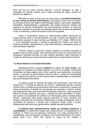Apostila de Introdução à Contabilidade Fiscal


fazer com que as coisas ocorram segundo o que foi planejado. ou seja, a
percepção do controle volta-se para a ação (correção da ação), visando ao
alcance dos objetivos.”.

       Ressalte-se, ainda, que do ponto de vista jurídico, o controle fundamenta-
se nas normas do Direito Administrativo. Ele absorve desse ramo do Direito,
os princípios básicos que regem a administração pública, quais sejam: legalidade,
moralidade, impessoalidade e publicidade. São destas premissas básicas que
decorrem os deveres fundamentais dos administradores públicos: a) dever de
eficiência e eficácia na produção de resultados gerenciais; b) dever de probidade
e zelo; e finalmente, c) dever de prestar contas de sua gestão.

       Assim, é inconcebível pensar em administração pública desprovida da
função controle. Seria o caos generalizado. Ou seja, o império da desordem e do
subjetivismo pessoal. É nesse sentido, que Meirelles (14 a. edição, 1989) conclui
“... como faculdade onímoda, o controle é exercitável em todos e por todos os
Poderes de Estado, estendendo-se a toda Administração e abrangendo todas as
suas atividades e agentes.”.

      Portanto, quando os governos, federal, estadual e municipal, fiscalizam e
auditam entes do setor privado, mais particularmente quanto ao cumprimento das
obrigações tributárias oriundas de suas receitas derivadas, estão exercendo a
função de controle que é essencial para a sobrevivência orçamentária do Estado.


1.3. Breve Histórico e Conceitos Derivados

         Etimologicamente, a palavra auditoria se origina do Latim audire, cujo
significado diz respeito às funções auditivas, ao ouvir ou à audição. Inicialmente
foi utilizada na língua inglesa, sob o termo auditing, para representar, em sentido
restrito, o conjunto de procedimentos técnicos para a revisão da contabilidade
com o objetivo de examinar e emitir opinião sobre a fidedignidade e a veracidade
das demonstrações financeiras.

       A auditoria surge no contexto da história da humanidade, como diria Leo
Hubermman, in História da Riqueza do Homem”, exatamente quando o próprio
homem tomou consciência de que deveria administrar ou gerenciar a riqueza que
estava acumulando. À medida em que aqueles que possuíam a riqueza, tiveram
que distanciar-se dela, para que terceiros pudessem guarda-la, surge a premissa
básica da função auditorial, qual seja, o controle dos atos executados. É assim,
que aparece a necessidade de controle e de informações sobre a atuação desse
terceiro, responsável pela guarda daquele patrimônio. É nesse momento que
emerge a demanda de uma opinião independente à relação estabelecida entre o
proprietário da riqueza e o terceiro que a guardava. Surge, então, o auditor
independente para emitir sua opinião sobre a gestão daquele patrimônio.

       A auditoria está, necessariamente, ligada, por questões históricas, à
contabilidade. É impertinente indagar quem surgiu primeiro, a contabilidade ou a
auditoria. É notório que as pesquisas comprovam que surge primeiramente a
contabilidade, para daí aparecer a auditoria como ferramental técnico da mesma.
Desse modo, Cruz, (1997, 22), citando A. Lopes de Sá, enfatiza o




                                                5
 