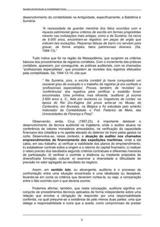 Apostila de Introdução à Contabilidade Fiscal


desenvolvimento da contabilidade na Antigüidade, especificamente, a Babilônia e
Suméria:

                    “A necessidade de guardar memória dos fatos ocorridos com a
                    riqueza patrimonial gerou critérios de escrita em formas progredidas
                    mesmo nas civilizações mais antigas, como a da Suméria; há cerca
                    de 6.000 anos, encontram-se registros em peças de argila que
                    indicam tais evoluções. Pequenas tábuas de barro crú serviam para
                    gravar, de forma simples, fatos patrimoniais diversos. (Sá,
                    1994:13).”

       Tudo indica que foi na região da Mesopotâmia, que surgiram os critérios
básicos dos procedimentos de registros contábeis. Com o incremento das práticas
contábeis, aparecem, por conseguinte, as práticas auditoriais, com os chamados
“profissionais especialistas”, que procedem as revisões dos registros efetuados
pela contabilidade. Sá, 1994:13-14, cita que:

                    “ Na Suméria, pois, a escrita contábil já havia conquistado um
                    razoável grau de evolução e o trabalho de registrar já era confiado a
                    „profissionais especialistas‟. Provas, também, de „revisões‟ ou
                    „conferências‟ dos registros para certificar a exatidão foram
                    encontradas. Uma primitiva, mas eficiente, „auditoria‟ já ocorria
                    2.600 anos a. C., feita por revisores ou „inspetores de contas‟ na
                    época do Rei Uru-Kagina (tal prova acha-se no Museu do
                    Centenário, em Bruxelas, na Bélgica e foi estudada pelo emérito
                    historiador da Contabilidade, o Prof. Federico de Melis, das
                    Universidades de Florença e Pisa)”.

       Observando, ainda, Cruz (1997,23), é importante destacar o
desenvolvimento da técnica auditorial na Inglaterra, onde o auditor atuava na
conferência de valores monetários arrecadados, na verificação da capacidade
financeira dos cidadãos e no apetite elevado do detentor do trono pelos gastos na
corte. Desenvolve-se, nesse contexto, a atuação do auditor nos chamados
empreendimentos de financiamento das expedições marítimas, onde a ele
cabia, em seu trabalho: a) verificar a viabilidade dos planos do empreendimento;
b) estabelecer controle sobre a origem e o retorno do capital financeiro; c) realizar
o rateio preciso dos resultados segundo critérios contratuais e diferentes maneiras
de participação; d) verificar o controle a distância ou mediante prepostos de
diversificada formação cultural; e) examinar a diversidade e dificuldade de
precisão no valor agregado ao resultado do negócio.

       Assim, em sentido lato, ou abrangente, auditoria é o processo de
confrontação entre uma situação encontrada e uma idealizada ou desejável,
levando-se em conta os critérios que deveriam nortea-la, ou seja, a comparação
entre o fato ocorrido com o que deveria ocorrer.

       Podemos afirmar, também, que nesta concepção, auditoria significa um
conjunto de procedimentos técnicos aplicados de forma independente sobre uma
relação que envolve a obrigação de responder por uma responsabilidade
conferida, na qual presume-se a existência de pelo menos duas partes: uma que
delega a responsabilidade e outra que a aceita, como compromisso de prestar




                                                6
 