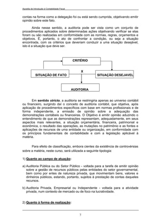 Apostila de Introdução à Contabilidade Fiscal


contas na forma como a delegação foi ou está sendo cumprida, objetivando emitir
opinião sobre este fato.

        Ainda nesse sentido, a auditoria pode ser vista como um conjunto de
procedimentos aplicados sobre determinadas ações objetivando verificar se elas
foram ou são realizadas em conformidade com as normas, regras, orçamentos e
objetivos. È, portanto, o ato de confrontar a condição, ou seja a situação
encontrada, com os critérios que deveriam conduzir a uma situação desejável,
isto é a situação que deve ser.



                                                CRITÉRIO


                                                     X
             SITUAÇÃO DE FATO                               SITUAÇÃO DESEJAVEL



                                                AUDITORIA


       Em sentido stricto, a auditoria se restringiria apenas ao universo contábil
ou financeiro, surgindo daí o conceito de auditoria contábil, que objetiva, após
aplicação de procedimentos específicos com base em normas profissionais e de
forma independente, a emissão de opinião sobre a adequação das
demonstrações contábeis ou financeiras. O Objetivo é emitir opinião aduzindo o
entendimento de que as demonstrações representam, adequadamente, em seus
aspectos mais relevantes, a situação orçamentária, financeira, patrimonial e
econômica, o resultado das operações, as mutações no patrimônio e as fontes e
aplicações de recursos de uma entidade ou organização, em conformidade com
os princípios fundamentais de contabilidade e com a legislação aplicável à
matéria.


      Para efeito de classificação, embora cientes da existência de controvérsias
sobre a matéria, neste curso, será utilizada a seguinte tipologia:

1) Quanto ao campo de atuação:

a) Auditoria Pública ou do Setor Público - voltada para a tarefa de emitir opinião
   sobre a gestão de recursos públicos pelas entidades do setor governamental,
   bem como por entes de natureza privada, que movimentam bens, valores e
   dinheiros públicos, estando, portanto, sujeitos à prestação de contas daqueles
   recursos.

b) Auditoria Privada, Empresarial ou Independente - voltada para a atividade
   privada, num contexto de mercado ou de foco na lucratividade.


2) Quanto à forma de realização:


                                                    7
 