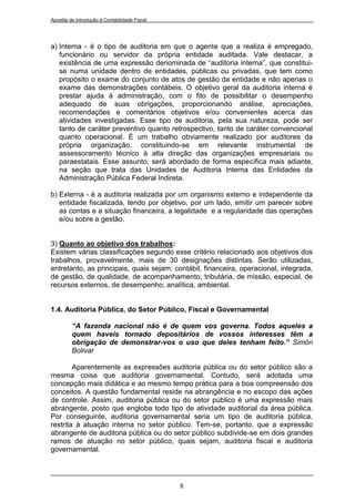 Apostila de Introdução à Contabilidade Fiscal




a) Interna - é o tipo de auditoria em que o agente que a realiza é empregado,
   funcionário ou servidor da própria entidade auditada. Vale destacar, a
   existência de uma expressão denominada de “auditoria interna”, que constitui-
   se numa unidade dentro de entidades, públicas ou privadas, que tem como
   propósito o exame do conjunto de atos de gestão da entidade e não apenas o
   exame das demonstrações contábeis. O objetivo geral da auditoria interna é
   prestar ajuda à administração, com o fito de possibilitar o desempenho
   adequado de suas obrigações, proporcionando análise, apreciações,
   recomendações e comentários objetivos e/ou convenientes acerca das
   atividades investigadas. Esse tipo de auditoria, pela sua natureza, pode ser
   tanto de caráter preventivo quanto retrospectivo, tanto de caráter convencional
   quanto operacional. É um trabalho obviamente realizado por auditores da
   própria organização, constituindo-se em relevante instrumental de
   assessoramento técnico à alta direção das organizações empresariais ou
   paraestatais. Esse assunto, será abordado de forma específica mais adiante,
   na seção que trata das Unidades de Auditoria Interna das Entidades da
   Administração Pública Federal Indireta.

b) Externa - é a auditoria realizada por um organismo externo e independente da
   entidade fiscalizada, tendo por objetivo, por um lado, emitir um parecer sobre
   as contas e a situação financeira, a legalidade e a regularidade das operações
   e/ou sobre a gestão.


3) Quanto ao objetivo dos trabalhos:
Existem várias classificações segundo esse critério relacionado aos objetivos dos
trabalhos, provavelmente, mais de 30 designações distintas. Serão utilizadas,
entretanto, as principais, quais sejam: contábil, financeira, operacional, integrada,
de gestão, de qualidade, de acompanhamento, tributária, de missão, especial, de
recursos externos, de desempenho, analítica, ambiental.


1.4. Auditoria Pública, do Setor Público, Fiscal e Governamental

         “A fazenda nacional não é de quem vos governa. Todos aqueles a
         quem haveis tornado depositários de vossos interesses têm a
         obrigação de demonstrar-vos o uso que deles tenham feito.” Simón
         Bolivar

        Aparentemente as expressões auditoria pública ou do setor público são a
mesma coisa que auditoria governamental. Contudo, será adotada uma
concepção mais didática e ao mesmo tempo prática para a boa compreensão dos
conceitos. A questão fundamental reside na abrangência e no escopo das ações
de controle. Assim, auditoria pública ou do setor público é uma expressão mais
abrangente, posto que engloba todo tipo de atividade auditorial da área pública.
Por conseguinte, auditoria governamental seria um tipo de auditoria pública,
restrita à atuação interna no setor público. Tem-se, portanto, que a expressão
abrangente de auditoria pública ou do setor público subdivide-se em dois grandes
ramos de atuação no setor público, quais sejam, auditoria fiscal e auditoria
governamental.




                                                8
 