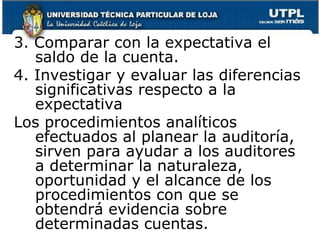 3. Comparar con la expectativa el saldo de la cuenta.4. Investigar y evaluar las diferencias significativas respecto a la expectativaLos procedimientos analíticos efectuados al planear la auditoría, sirven para ayudar a los auditores a determinar la naturaleza, oportunidad y el alcance de los procedimientos con que se obtendrá evidencia sobre determinadas cuentas.