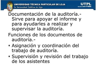 Documentación de la auditoría.- Sirve para apoyar el informe y para ayudarles a realizar y supervisar la auditoría.Funciones de los documentos de auditoría.- Asignación y coordinación del trabajo de auditoría.Supervisión y revisión del trabajo de los asistentes