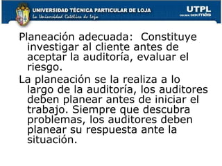 Planeación adecuada:  Constituye investigar al cliente antes de aceptar la auditoría, evaluar el riesgo.La planeación se la realiza a lo largo de la auditoría, los auditores deben planear antes de iniciar el trabajo. Siempre que descubra problemas, los auditores deben planear su respuesta ante la situación.