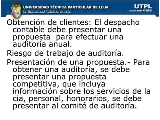 Obtención de clientes: El despacho contable debe presentar una propuesta  para efectuar una auditoría anual.Riesgo de trabajo de auditoría. Presentación de una propuesta.- Para obtener una auditoría, se debe presentar una propuesta competitiva, que incluya información sobre los servicios de la cia, personal, honorarios, se debe presentar al comité de auditoría.