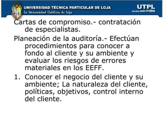 Cartas de compromiso.- contratación de especialistas.Planeación de la auditoría.- Efectúan procedimientos para conocer a fondo al cliente y su ambiente y evaluar los riesgos de errores materiales en los EEFF.Conocer el negocio del cliente y su ambiente; La naturaleza del cliente, políticas, objetivos, control interno del cliente.