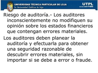 Riesgo de auditoría.- Los auditores inconscientemente no modifiquen su opinión sobre los estados financieros que contengan errores materiales.Los auditores deben planear la auditoría y efectuarla para obtener una seguridad razonable de descubrir errores materiales, sin importar si se debe a error o fraude.