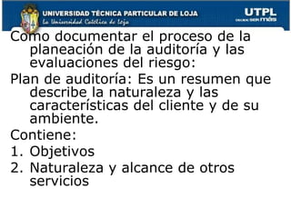 Como documentar el proceso de la planeación de la auditoría y las evaluaciones del riesgo:Plan de auditoría: Es un resumen que describe la naturaleza y las características del cliente y de su ambiente.Contiene:ObjetivosNaturaleza y alcance de otros servicios