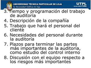3. Tiempo y programación del trabajo de auditoría4. Descripción de la compañía5. Trabajo que hará el personal del cliente6. Necesidades del personal durante la auditoría7. Plazos para terminar las partes más importantes de la auditoría, como estudio del control interno8. Discusión con el equipo respecto a los riesgos más importantes