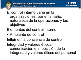 CONTROL INTERNOEl control interno previene el fraude, malversación de activos como los informes financieros fraudulentos:Ofrecer seguridad razonable de la consecución de los objetivos:Confiabilidad de la inf. FinancieraEficacia y eficiencia de las operacionesCumplimiento de las leyes y regulaciones aplicables