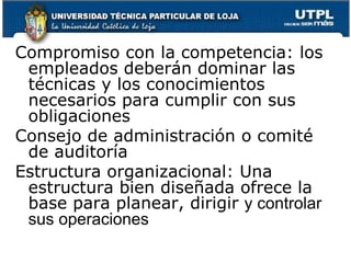 El control interno varia en la organizaciones, por el tamaño, naturaleza de la operaciones y los objetivos Elementos del control internoAmbiente de controlInfluir en la conciencia de controlIntegridad y valores éticos: comunicación e imposición de la integridad y valores éticos del personal