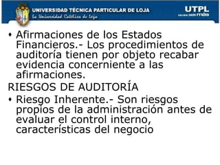 Afirmaciones de los Estados Financieros.- Los procedimientos de auditoría tienen por objeto recabar evidencia concerniente a las afirmaciones.RIESGOS DE AUDITORÍARiesgo Inherente.- Son riesgos propios de la administración antes de evaluar el control interno, características del negocio