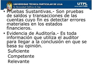 Pruebas Sustantivas.- Son pruebas de saldos y transacciones de las cuentas cuyo fin es detectar errores materiales en los estados financieros.Evidencia de Auditoría.- Es toda información que utiliza el auditor para llegar a la conclusión en que se basa su opinión.		Suficiente		Competente		Relevante
