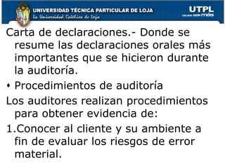 Carta de declaraciones.- Donde se resume las declaraciones orales más importantes que se hicieron durante la auditoría.Procedimientos de auditoríaLos auditores realizan procedimientos para obtener evidencia de: Conocer al cliente y su ambiente a fin de evaluar los riesgos de error material.