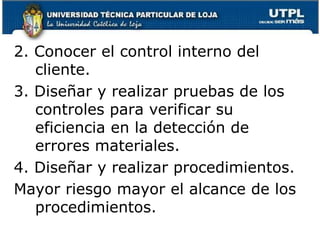 2. Conocer el control interno del cliente.3. Diseñar y realizar pruebas de los controles para verificar su eficiencia en la detección de errores materiales.4. Diseñar y realizar procedimientos.Mayor riesgo mayor el alcance de los procedimientos.