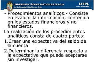 Procedimientos analíticos.- Consiste en evaluar la información, contenida en los estados financieros y no financieros.La realización de los procedimientos analíticos consta de cuatro partes:Crear una expectativa del saldo de la cuentaDeterminar la diferencia respecto a la expectativa que pueda aceptarse sin investigar.