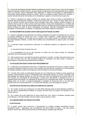 10. O risco de não detectar distorção relevante resultante de fraude é maior do que o risco de não detectar
distorção relevante resultante de erro, porque a fraude normalmente envolve atos planejados para ocultá-la,
como, por exemplo, conluio, falsificação, falha deliberada no registro de transações ou apresentação de
informações intencionalmente erradas ao auditor. Salvo se a auditoria revelar evidência em contrário, o
auditor normalmente aceita informações como verdadeiras e registros e documentos como genuínos.

11. Embora a existência de sistema contábil e de controle interno eficaz as reduza a probabilidade de
distorção das demonstrações contábeis, resultante de fraude e/ou erro, sempre irá existir algum risco de
que os controles internos não funcionem como planejado. Além disso, qualquer sistema contábil e de
controle interno pode ser ineficaz contra fraude que envolva conluio entre empregados ou cometida pela
administração. Certos níveis da administração podem estar em condição de burlar controles que previnam
fraudes similares por parte de outros empregados; por exemplo, instruindo subordinados para registrar
transações incorretamente ou ocultá-las, ou sonegando informações relativas a transações.

   OS PROCEDIMENTOS QUANDO EXISTE INDICAÇÃO DE FRAUDE OU ERRO

12. Quando a aplicação de procedimentos de auditoria, planejados com base na avaliação de risco, indicar
a provável existência de fraude e/ou erro, o auditor deve considerar o efeito potencial sobre as
demonstrações contábeis. Se acreditar que tais fraudes e erros podem resultar em distorções relevantes
nas demonstrações contábeis, o auditor deve modificar seus procedimentos ou aplicar outros, em caráter
adicional.

13. A extensão desses procedimentos adicionais ou modificados depende do julgamento do auditor
quanto:

    a) aos possíveis tipos de fraude e/ou erro;

     b) à probabilidade de que um tipo particular de fraude e/ou erro possa resultar em distorções
relevantes nas demonstrações contábeis.

14. Salvo quando houver circunstâncias indicando claramente o contrário, o auditor não pode presumir que
um caso de fraude e/ou erro seja ocorrência isolada. Se necessário, ele deve revisar a natureza, a
oportunidade e a extensão dos procedimentos de auditoria.

   A AVALIAÇÃO DOS RESULTADOS DOS PROCEDIMENTOS

15. A aplicação de procedimentos adicionais ou modificados normalmente permite que o auditor confirme
ou elimine a suspeita de fraude e/ou erro. Caso contrário, ele deve discutir a questão com a administração
da entidade auditada e avaliar as providências a serem tomadas e seus possíveis efeitos.

16. O auditor deve avaliar as implicações de fraude e/ou erro relevantes em relação a outros aspectos de
auditoria, particularmente quanto à confiabilidade das informações escritas ou verbais, fornecidas pela
administração da entidade auditada. No caso de fraude e/ou erro não detectados por controle interno ou
não incluídos nas informações da administração, o auditor deve reconsiderar a avaliação de risco e a
validade dessas informações. As implicações de fraude e/ou erro, detectados pelo auditor, vão depender da
relação entre, de um lado, a eventual perpetração e ocultação da fraude e/ou erro e, de outro lado,
procedimentos de controle específicos, e o nível da administração ou dos empregados envolvidos.

   OS EFEITOS DE FRAUDE E/OU ERRO NO PARECER DO AUDITOR

17. Se o auditor concluir que a fraude e/ou erro têm efeito relevante sobre as demonstrações contábeis, e
que isso não foi apropriadamente refletido ou corrigido, ele deve emitir seu parecer com ressalva ou com
opinião adversa.

18. Se o auditor não puder determinar se houve fraude e/ou erro, devido a limitações impostas pelas
circunstâncias, e não pela entidade, ele deve avaliar o tipo de parecer a emitir.

   AS COMUNICAÇÕES DE FRAUDE E/OU ERRO

   À administração

19. O auditor sempre deve comunicar à administração da entidade auditada descobertas factuais
envolvendo fraude – dependendo das circunstâncias, de forma verbal ou escrita –, tão cedo quanto
possível, mesmo que o efeito potencial sobre as demonstrações contábeis seja irrelevante.
 