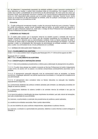 20. Ao determinar o representante apropriado da entidade auditada a quem comunicar ocorrências de
erros relevantes ou fraudes, o auditor deve considerar todas as circunstâncias. Com respeito à fraude, o
auditor deve avaliar a probabilidade de envolvimento da alta administração. Na maior parte dos casos que
envolvem fraude, seria apropriado comunicar a questão a um nível da estrutura organizacional da entidade
acima do nível responsável pelas pessoas que se acredita estejam implicadas. Quando houver dúvida
quanto ao envolvimento da alta administração da entidade, antes de qualquer comunicação por escrito o
auditor deve avaliar as circunstâncias do fato.

   A terceiros

21. O sigilo profissional normalmente impede o auditor de comunicar fraude e/ou erro a terceiros. Todavia,
em certas circunstâncias, quando houver obrigação legal de fazê-lo, ao auditor poderá ser requerida a
quebra do sigilo profissional. Aplicam-se, neste caso, o Código de Ética Profissional dos Contabilistas e as
Normas Profissionais de Auditor Independente.

   A RENÚNCIA AO TRABALHO

22. O auditor pode concluir que é necessário retirar-se do trabalho quando a entidade não tomar as
medidas corretivas relacionadas com fraude, que ele considera necessárias às circunstâncias, mesmo
quando a fraude for relevante para as demonstrações contábeis. Entre os fatores passíveis de afetar a
conclusão do auditor estão as implicações de envolvimento da alta administração da entidade, o que pode
acarretar o abalo na confiabilidade das informações da administração da entidade auditada e o impacto,
para o auditor, da continuidade de seu vínculo profissional com a entidade.

11.2 - NORMAS DE EXECUÇÃO DOS TRABALHOS

11.2.1 – PLANEJAMENTO DA AUDITORIA
O item 11.2.1 e seus subitens foram revogados pela Resolução CFC nº 1.035 de 26 de agosto de 2005.

Resolução CFC nº 1.035/05
NBC T 11.4 – PLANEJAMENTO DA AUDITORIA

11.4.1. CONCEITUAÇÃO E DISPOSIÇÕES GERAIS

11.4.1.1. Esta norma estabelece procedimentos e critérios para a elaboração do planejamento de auditoria.

11.4.1.2. O auditor deve planejar seu trabalho consoante as Normas Profissionais de Auditor Independente
e esta norma, de acordo com os prazos e os demais compromissos contratualmente assumidos com a
entidade.

11.4.1.3. O planejamento pressupõe adequado nível de conhecimento sobre as atividades, os fatores
econômicos, a legislação aplicável e as práticas operacionais da entidade e o nível geral de competência de
sua administração.

11.4.1.4. O planejamento deve considerar todos os fatores relevantes na execução dos trabalhos,
especialmente os seguintes:

a) o conhecimento detalhado das práticas contábeis adotadas pela entidade e as alterações procedidas em
relação ao exercício anterior;

b) o conhecimento detalhado do sistema contábil e de controles internos da entidade e seu grau de
confiabilidade;

c) os riscos de auditoria e identificação das áreas importantes da entidade, quer pelo volume de transações,
quer pela complexidade de suas atividades;

d) a natureza, a oportunidade e a extensão dos procedimentos de auditoria a serem aplicados;

e) a existência de entidades associadas, filiais e partes relacionadas;

f) o uso dos trabalhos de outros auditores independentes, especialistas e auditores internos;

g) a natureza, o conteúdo e a oportunidade dos pareceres, relatórios e outros informes a serem entregues à
entidade; e
 