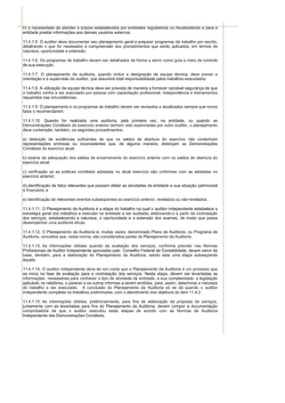 h) a necessidade de atender a prazos estabelecidos por entidades reguladoras ou fiscalizadoras e para a
entidade prestar informações aos demais usuários externos.

11.4.1.5. O auditor deve documentar seu planejamento geral e preparar programas de trabalho por escrito,
detalhando o que for necessário à compreensão dos procedimentos que serão aplicados, em termos de
natureza, oportunidade e extensão.

11.4.1.6. Os programas de trabalho devem ser detalhados de forma a servir como guia e meio de controle
de sua execução.

11.4.1.7. O planejamento da auditoria, quando incluir a designação de equipe técnica, deve prever a
orientação e a supervisão do auditor, que assumirá total responsabilidade pelos trabalhos executados.

11.4.1.8. A utilização de equipe técnica deve ser prevista de maneira a fornecer razoável segurança de que
o trabalho venha a ser executado por pessoa com capacitação profissional, independência e treinamentos
requeridos nas circunstâncias.

11.4.1.9. O planejamento e os programas de trabalho devem ser revisados e atualizados sempre que novos
fatos o recomendarem.

11.4.1.10. Quando for realizada uma auditoria, pela primeira vez, na entidade, ou quando as
Demonstrações Contábeis do exercício anterior tenham sido examinadas por outro auditor, o planejamento
deve contemplar, também, os seguintes procedimentos:

a) obtenção de evidências suficientes de que os saldos de abertura do exercício não contenham
representações errôneas ou inconsistentes que, de alguma maneira, distorçam as Demonstrações
Contábeis do exercício atual;

b) exame da adequação dos saldos de encerramento do exercício anterior com os saldos de abertura do
exercício atual;

c) verificação se as práticas contábeis adotadas no atual exercício são uniformes com as adotadas no
exercício anterior;

d) identificação de fatos relevantes que possam afetar as atividades da entidade e sua situação patrimonial
e financeira; e

e) identificação de relevantes eventos subseqüentes ao exercício anterior, revelados ou não-revelados.

11.4.1.11. O Planejamento da Auditoria é a etapa do trabalho na qual o auditor independente estabelece a
estratégia geral dos trabalhos a executar na entidade a ser auditada, elaborando-o a partir da contratação
dos serviços, estabelecendo a natureza, a oportunidade e a extensão dos exames, de modo que possa
desempenhar uma auditoria eficaz.

11.4.1.12. O Planejamento da Auditoria é, muitas vezes, denominado Plano de Auditoria, ou Programa de
Auditoria, conceitos que, nesta norma, são considerados partes do Planejamento da Auditoria.

11.4.1.13. As informações obtidas quando da avaliação dos serviços, conforme previsto nas Normas
Profissionais de Auditor Independente aprovadas pelo Conselho Federal de Contabilidade, devem servir de
base, também, para a elaboração do Planejamento da Auditoria, sendo esta uma etapa subseqüente
àquela.

11.4.1.14. O auditor independente deve ter em conta que o Planejamento da Auditoria é um processo que
se inicia na fase de avaliação para a contratação dos serviços. Nesta etapa, devem ser levantadas as
informações necessárias para conhecer o tipo de atividade da entidade, a sua complexidade, a legislação
aplicável, os relatórios, o parecer e os outros informes a serem emitidos, para, assim, determinar a natureza
do trabalho a ser executado. A conclusão do Planejamento da Auditoria só se dá quando o auditor
independente completar os trabalhos preliminares, com o atendimento dos objetivos do item 11.4.2.

11.4.1.15. As informações obtidas, preliminarmente, para fins de elaboração da proposta de serviços,
juntamente com as levantadas para fins do Planejamento da Auditoria, devem compor a documentação
comprobatória de que o auditor executou estas etapas de acordo com as Normas de Auditoria
Independente das Demonstrações Contábeis.
 