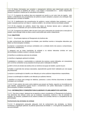 11.4.1.16. Muitas informações que compõem o planejamento definitivo para determinado período são
confirmadas durante os trabalhos de campo, o que implica a necessidade de o auditor independente
revisá-lo e ajustá-lo à medida que for executando os trabalhos.

11.4.1.17. O programa de auditoria deve ser preparado por escrito ou por outro meio de registro, para
facilitar o entendimento dos procedimentos de auditoria a serem adotados e propiciar uma orientação mais
adequada para a divisão do trabalho.

11.4.1.18. O detalhamento dos procedimentos de auditoria a serem adotados deve esclarecer o que o
auditor necessita examinar com base no sistema contábil e de controles internos da entidade auditada.

11.4.1.19. No programa de auditoria, devem ficar claras as diversas épocas para a aplicação dos
procedimentos e a extensão com que os exames serão efetuados.

11.4.1.20. O programa de auditoria, além de servir como guia e instrumento de controle para a execução do
trabalho, deve abranger todas as áreas a serem examinadas pelo auditor independente.

11.4.2. OBJETIVOS

11.4.2.1. Os principais objetivos do Planejamento da Auditoria são:

a) obter conhecimento das atividades da entidade, para identificar eventos e transações relevantes que
afetem as Demonstrações Contábeis;

b) propiciar o cumprimento dos serviços contratados com a entidade dentro dos prazos e compromissos,
previamente, estabelecidos;

c) assegurar que as áreas importantes da entidade e os valores relevantes contidos em suas
demonstrações contábeis recebam a atenção requerida;

d) identificar os problemas potenciais da entidade;

e) identificar a legislação aplicável à entidade;

f) estabelecer a natureza, a oportunidade e a extensão dos exames a serem efetuados, em consonância
com os termos constantes na sua proposta de serviços para a realização do trabalho;

g) definir a forma de divisão das tarefas entre os membros da equipe de trabalho, quando houver;

h) facilitar a supervisão dos serviços executados, especialmente quando forem realizados por uma equipe
de profissionais;

i) propiciar a coordenação do trabalho a ser efetuado por outros auditores independentes e especialistas;

j) buscar a coordenação do trabalho a ser efetuado por auditores internos;

l) identificar os prazos para entrega de relatórios, pareceres e outros informes decorrentes do trabalho
contratado com a entidade.

11.4.2.2. O item anterior não exclui outros objetivos que possam ser fixados, segundo as circunstâncias de
cada trabalho, especialmente quando houver o envolvimento com partes relacionadas e auditoria de
Demonstrações Contábeis consolidadas.

11.4.3. INFORMAÇÕES E CONDIÇÕES PARA ELABORAR O PLANEJAMENTO DE AUDITORIA

11.4.3.1. Nos itens a seguir, destacam-se os aspectos a serem considerados no Planejamento da Auditoria.
Tais elementos não excluem outros que se revelarem necessários, conforme o tipo de atividade da
entidade, seu tamanho, qualidade de seu sistema contábil e de controles internos e a competência de sua
administração.

Conhecimento das atividades da entidade

11.4.3.2. O planejamento pressupõe adequado nível de conhecimento das atividades, os fatores
econômicos, a legislação aplicável, as práticas operacionais da entidade e o nível geral de competência de
sua administração.
 