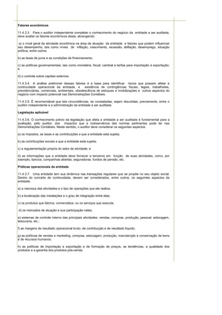 Fatores econômicos

11.4.3.3. Para o auditor independente completar o conhecimento do negócio da entidade a ser auditada,
deve avaliar os fatores econômicos desta, abrangendo:

 a) o nível geral da atividade econômica na área de atuação da entidade e fatores que podem influenciar
seu desempenho, tais como níveis de inflação, crescimento, recessão, deflação, desemprego, situação
política, entre outros;

b) as taxas de juros e as condições de financiamento;

c) as políticas governamentais, tais como monetária, fiscal, cambial e tarifas para importação e exportação;
e

d) o controle sobre capitais externos.

11.4.3.4. A análise preliminar desses fatores é a base para identificar riscos que possam afetar a
continuidade operacional da entidade, a        existência de contingências fiscais, legais, trabalhistas,
previdenciárias, comerciais, ambientais, obsolescência de estoques e imobilizações e outros aspectos do
negócio com impacto potencial nas Demonstrações Contábeis.

11.4.3.5. É recomendável que tais circunstâncias, se constatadas, sejam discutidas, previamente, entre o
auditor independente e a administração da entidade a ser auditada.

Legislação aplicável

11.4.3.6. O conhecimento prévio da legislação que afeta a entidade a ser auditada é fundamental para a
avaliação, pelo auditor, dos impactos que a inobservância das normas pertinentes pode ter nas
Demonstrações Contábeis. Neste sentido, o auditor deve considerar os seguintes aspectos:

a) os impostos, as taxas e as contribuições a que a entidade está sujeita;

b) as contribuições sociais a que a entidade está sujeita;

c) a regulamentação própria do setor de atividade; e

d) as informações que a entidade deve fornecer a terceiros em função de suas atividades, como, por
exemplo, bancos, companhias abertas, seguradoras, fundos de pensão, etc.

Práticas operacionais da entidade

11.4.3.7. Uma entidade tem sua dinâmica nas transações regulares que se propõe no seu objeto social.
Dentro do conceito de continuidade, devem ser considerados, entre outros, os seguintes aspectos da
entidade:

a) a natureza das atividades e o tipo de operações que ela realiza;

b) a localização das instalações e o grau de integração entre elas;

c) os produtos que fabrica, comercializa, ou os serviços que executa;

d) os mercados de atuação e sua participação neles;

e) sistemas de controle interno das principais atividades: vendas, compras, produção, pessoal, estocagem,
tesouraria, etc.;

f) as margens de resultado operacional bruto, de contribuição e de resultado líquido;

g) as políticas de vendas e marketing, compras, estocagem, produção, manutenção e conservação de bens
e de recursos humanos;

h) as políticas de importação e exportação e de formação de preços, as tendências, a qualidade dos
produtos e a garantia dos produtos pós-venda;
 