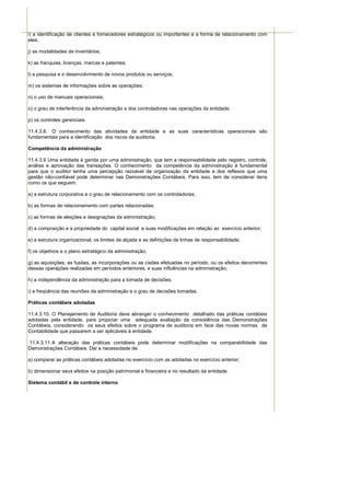 i) a identificação de clientes e fornecedores estratégicos ou importantes e a forma de relacionamento com
eles;

j) as modalidades de inventários;

k) as franquias, licenças, marcas e patentes;

l) a pesquisa e o desenvolvimento de novos produtos ou serviços;

m) os sistemas de informações sobre as operações;

n) o uso de manuais operacionais;

o) o grau de interferência da administração e dos controladores nas operações da entidade;

p) os controles gerenciais.

11.4.3.8. O conhecimento das atividades da entidade e as suas características operacionais são
fundamentais para a identificação dos riscos da auditoria.

Competência da administração

11.4.3.9 Uma entidade é gerida por uma administração, que tem a responsabilidade pelo registro, controle,
análise e aprovação das transações. O conhecimento da competência da administração é fundamental
para que o auditor tenha uma percepção razoável da organização da entidade e dos reflexos que uma
gestão não-confiável pode determinar nas Demonstrações Contábeis. Para isso, tem de considerar itens
como os que seguem:

a) a estrutura corporativa e o grau de relacionamento com os controladores;

b) as formas de relacionamento com partes relacionadas;

c) as formas de eleições e designações da administração;

d) a composição e a propriedade do capital social e suas modificações em relação ao exercício anterior;

e) a estrutura organizacional, os limites de alçada e as definições de linhas de responsabilidade;

f) os objetivos e o plano estratégico da administração;

g) as aquisições, as fusões, as incorporações ou as cisões efetuadas no período, ou os efeitos decorrentes
dessas operações realizadas em períodos anteriores, e suas influências na administração;

h) a independência da administração para a tomada de decisões;

i) a freqüência das reuniões da administração e o grau de decisões tomadas.

Práticas contábeis adotadas

11.4.3.10. O Planejamento de Auditoria deve abranger o conhecimento detalhado das práticas contábeis
adotadas pela entidade, para propiciar uma adequada avaliação da consistência das Demonstrações
Contábeis, considerando os seus efeitos sobre o programa de auditoria em face das novas normas de
Contabilidade que passarem a ser aplicáveis à entidade.

11.4.3.11. A alteração das práticas contábeis pode determinar modificações na comparabilidade das
Demonstrações Contábeis. Daí a necessidade de:

a) comparar as práticas contábeis adotadas no exercício com as adotadas no exercício anterior;

b) dimensionar seus efeitos na posição patrimonial e financeira e no resultado da entidade.

Sistema contábil e de controle interno
 