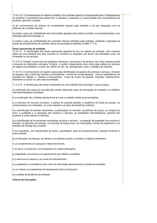 11.4.3.12. O conhecimento do sistema contábil e de controles internos é fundamental para o Planejamento
da Auditoria e necessário para determinar a natureza, a extensão e a oportunidade dos procedimentos de
auditoria, devendo o auditor:

a) ter conhecimento do sistema de contabilidade adotado pela entidade e de sua integração com os
sistemas de controles internos;

b) avaliar o grau de confiabilidade das informações geradas pelo sistema contábil, sua tempestividade e sua
utilização pela administração; e

c) avaliar o grau de confiabilidade dos controles internos adotados pela entidade, mediante a aplicação de
provas de procedimentos de controle, dentro da abrangência definida na NBC T 11.9.

Áreas importantes da entidade
11.4.3.13. A identificação das áreas importantes depende do tipo de negócio da entidade. Uma indústria
difere de uma entidade que atua somente no comércio ou daquelas que atuam nas atividades rurais, de
mineração ou de serviços.

11.4.3.14. Existem muitos tipos de entidades industriais, comerciais e de serviços, dos mais variados portes
e atuando em diferentes mercados. Portanto, o auditor independente deve iniciar pela análise da natureza
do negócio da entidade e, a partir daí, definir um tipo de planejamento para o trabalho de auditoria.

11.4.3.15. O conhecimento do negócio passa pela identificação da espécie de produtos e serviços, mercado
de atuação, tipo e perfil dos clientes e fornecedores, formas de comercialização, nível de dependência da
entidade em relação a clientes e fornecedores, níveis de custos de pessoal, impostos, matéria-prima,
financeiros e outros no custo total da entidade.

11.4.3.16. A identificação das áreas importantes de uma entidade deve abranger o que se segue:

a) verificação dos casos em que elas têm efeitos relevantes sobre as transações da entidade e se refletem
nas Demonstrações Contábeis;

b) a localização das unidades operacionais em que a entidade realiza suas transações;

c) a estrutura de recursos humanos, a política de pessoal adotada, a existência de fundo de pensão, os
compromissos com sindicatos, os níveis salariais e os tipos de benefícios indiretos;

d) a identificação de clientes importantes, a participação no mercado, as políticas de preços, as margens de
lucro, a qualidade e a reputação dos produtos e serviços, as estratégias mercadológicas, garantia dos
produtos e outros fatores comerciais;

e) a identificação de fornecedores importantes de bens e serviços, a avaliação da qualidade dos produtos e
serviços, as garantias de entrega, os contratos de longo prazo, as importações, formas de pagamento e os
métodos de entrega dos produtos;

f) os inventários, com identificação de locais, quantidades, tipos de armazenamento, pessoal envolvido e
outros fatores;

g) as franquias, as licenças, as marcas e as patentes quanto a contratos e registros existentes;

h) os investimentos em pesquisa e desenvolvimento;

i) os ativos, os passivos e as transações em moeda estrangeira;

j) a legislação, as normas e os regulamentos que afetam a entidade;

k) a estrutura do passivo e os níveis de endividamento;

l) a qualidade e a consistência dos níveis de informação gerencial para a tomada de decisões;

m) os índices e as estatísticas de desempenho físico e financeiro;

n) a análise da tendência da entidade.

Volume de transações
 
