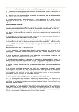 11.4.3.17. A avaliação do volume de transações deve ser feita para que o auditor independente tenha:

a) o conhecimento e o dimensionamento mais adequados dos testes a serem aplicados e dos períodos em
que tais volumes são mais significativos;

b) a identificação de como as normas internas são seguidas, as suas diversas fases, as pessoas envolvidas
e os controles internos adotados sobre elas; e

c) a definição das amostras a serem selecionadas e a noção da existência de um grande volume de
transações de pequeno valor ou de um volume pequeno de transações, mas com valor individual
significativo.

Complexidade das transações

11.4.3.18. A complexidade das transações de uma entidade é fator determinante do grau de dificuldade que
o auditor independente pode encontrar para realizar seu trabalho. Desse modo, deve levar em conta que:

a) a complexidade das transações de uma entidade pode significar a necessidade de planejar a execução
dos trabalhos com profissionais mais experientes ou de haver uma supervisão mais direta durante sua
realização;

b) as operações complexas podem ser passíveis de erro e fraude, com maior freqüência, se não possuírem
controles que atendam às exigências e riscos das operações;

c) as transações complexas podem determinar um ciclo mais longo para a realização do negócio e margens
de lucros não-uniformes para um mesmo tipo de operação, visto existir, muitas vezes, o fator oportunidade;

d) uma entidade com operações complexas exige maior grau de especialização e experiência da
administração.

Entidades associadas, filiais e partes relacionadas

11.4.3.19. Para definir a abrangência de seu trabalho, o auditor independente deve considerar, no seu
planejamento, a existência de entidades controladas, coligadas, filiais e unidades operacionais. Para tanto,
é necessário:

a) definir se os exames são extensivos às partes relacionadas, como controladas e coligadas, e se
abrangem as filiais e as unidades operacionais da entidade;

b) definir a natureza, a extensão e a oportunidade dos procedimentos de auditoria a serem adotados em
relação às partes relacionadas, podendo ocorrer, inclusive, a necessidade de elaboração de um programa
de auditoria específico, porém, coordenado com o planejamento global para o grupo de entidades;

c) entender a natureza das operações com as partes relacionadas e seu impacto nas Demonstrações
Contábeis;

d) ter em conta que situação semelhante pode ocorrer com o planejamento nas filiais e unidades
operacionais, pois estas podem ter, além das atividades próprias, outras decorrentes de uma política de
descentralização determinada pela matriz. Cabe observar que, em muitas entidades, as unidades
operacionais têm muita autonomia, como se fossem outras entidades, cabendo ao auditor independente
avaliar esses aspectos para definir um planejamento adequado.

Trabalho de outros auditores independentes, especialistas e auditores internos

11.4.3.20. O planejamento deve considerar a participação de auditores internos e de especialistas na
execução do trabalho na entidade auditada, e a possibilidade de as controladas e coligadas serem
examinadas por outros auditores independentes. Nestas circunstâncias, o auditor independente deve levar
em conta as seguintes questões:

a) a necessidade do uso do trabalho de outros auditores ocorre quando estes realizam trabalhos para
partes relacionadas, em especial quando os investimentos da entidade são relevantes, ou se faz necessário
consolidar as Demonstrações Contábeis. No planejamento de auditoria, este aspecto é muito importante,
pois deve haver uma coordenação entre os auditores independentes, de forma que sejam cumpridos as
normas profissionais e os prazos estabelecidos com as entidades auditadas;
 