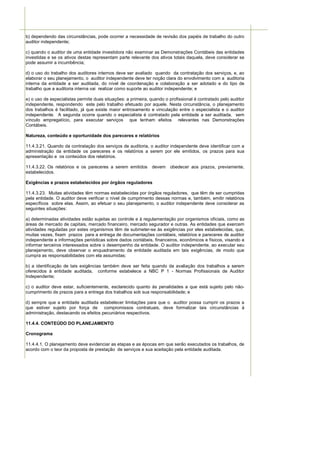 b) dependendo das circunstâncias, pode ocorrer a necessidade de revisão dos papéis de trabalho do outro
auditor independente;

c) quando o auditor de uma entidade investidora não examinar as Demonstrações Contábeis das entidades
investidas e se os ativos destas representam parte relevante dos ativos totais daquela, deve considerar se
pode assumir a incumbência;

d) o uso do trabalho dos auditores internos deve ser avaliado quando da contratação dos serviços, e, ao
elaborar o seu planejamento, o auditor independente deve ter noção clara do envolvimento com a auditoria
interna da entidade a ser auditada, do nível de coordenação e colaboração a ser adotado e do tipo de
trabalho que a auditoria interna vai realizar como suporte ao auditor independente; e

e) o uso de especialistas permite duas situações: a primeira, quando o profissional é contratado pelo auditor
independente, respondendo este pelo trabalho efetuado por aquele. Nesta circunstância, o planejamento
dos trabalhos é facilitado, já que existe maior entrosamento e vinculação entre o especialista e o auditor
independente. A segunda ocorre quando o especialista é contratado pela entidade a ser auditada, sem
vínculo empregatício, para executar serviços que tenham efeitos relevantes nas Demonstrações
Contábeis.

Natureza, conteúdo e oportunidade dos pareceres e relatórios

11.4.3.21. Quando da contratação dos serviços de auditoria, o auditor independente deve identificar com a
administração da entidade os pareceres e os relatórios a serem por ele emitidos, os prazos para sua
apresentação e os conteúdos dos relatórios.

11.4.3.22. Os relatórios e os pareceres a serem emitidos      devem     obedecer aos prazos, previamente,
estabelecidos.

Exigências e prazos estabelecidos por órgãos reguladores

11.4.3.23. Muitas atividades têm normas estabelecidas por órgãos reguladores, que têm de ser cumpridas
pela entidade. O auditor deve verificar o nível de cumprimento dessas normas e, também, emitir relatórios
específicos sobre elas. Assim, ao efetuar o seu planejamento, o auditor independente deve considerar as
seguintes situações:

a) determinadas atividades estão sujeitas ao controle e à regulamentação por organismos oficiais, como as
áreas de mercado de capitais, mercado financeiro, mercado segurador e outras. As entidades que exercem
atividades reguladas por estes organismos têm de submeter-se às exigências por eles estabelecidas, que,
muitas vezes, fixam prazos para a entrega de documentações contábeis, relatórios e pareceres de auditor
independente e informações periódicas sobre dados contábeis, financeiros, econômicos e físicos, visando a
informar terceiros interessados sobre o desempenho da entidade. O auditor independente, ao executar seu
planejamento, deve observar o enquadramento da entidade auditada em tais exigências, de modo que
cumpra as responsabilidades com ela assumidas;

b) a identificação de tais exigências também deve ser feita quando da avaliação dos trabalhos a serem
oferecidos à entidade auditada, conforme estabelece a NBC P 1 - Normas Profissionais de Auditor
Independente;

c) o auditor deve estar, suficientemente, esclarecido quanto às penalidades a que está sujeito pelo não-
cumprimento de prazos para a entrega dos trabalhos sob sua responsabilidade; e

d) sempre que a entidade auditada estabelecer limitações para que o auditor possa cumprir os prazos a
que estiver sujeito por força de compromissos contratuais, deve formalizar tais circunstâncias à
administração, destacando os efeitos pecuniários respectivos.

11.4.4. CONTEÚDO DO PLANEJAMENTO

Cronograma

11.4.4.1. O planejamento deve evidenciar as etapas e as épocas em que serão executados os trabalhos, de
acordo com o teor da proposta de prestação de serviços e sua aceitação pela entidade auditada.
 
