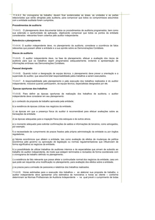 11.4.4.2. No cronograma de trabalho, devem ficar evidenciadas as áreas, as unidades e as partes
relacionadas que serão atingidas pela auditoria, para comprovar que todos os compromissos assumidos
com a entidade auditada foram cumpridos.

Procedimentos de auditoria

11.4.4.3. O planejamento deve documentar todos os procedimentos de auditoria programados, bem como
sua extensão e oportunidade de aplicação, objetivando comprovar que todos os pontos da entidade
considerados relevantes foram cobertos pelo auditor independente.

Relevância e planejamento

11.4.4.4. O auditor independente deve, no planejamento da auditoria, considerar a ocorrência de fatos
relevantes que possam afetar a entidade e a sua opinião sobre as Demonstrações Contábeis.

Riscos de auditoria

11.4.4.5. O auditor independente deve, na fase de planejamento, efetuar a avaliação dos riscos de
auditoria para que os trabalhos sejam programados adequadamente, evitando a apresentação de
informações errôneas nas Demonstrações Contábeis.

Pessoal designado

11.4.4.6. Quando incluir a designação de equipe técnica, o planejamento deve prever a orientação e a
supervisão do auditor, que assumirá total responsabilidade pelos trabalhos a serem executados.

11.4.4.7. A responsabilidade pelo planejamento e pela execução dos trabalhos realizados é do auditor
independente, inclusive quando participarem, da equipe técnica, especialistas designados por ele.

Épocas oportunas dos trabalhos

11.4.4.8. Para definir as épocas oportunas de realização dos trabalhos de auditoria, o auditor
independente deve considerar em seu planejamento:

a) o conteúdo da proposta de trabalho aprovada pela entidade;

b) a existência de épocas cíclicas nos negócios da entidade;

c) as épocas em que a presença física do auditor é recomendável para efetuar avaliações sobre as
transações da entidade;

d) as épocas adequadas para a inspeção física dos estoques e de outros ativos;

e) o momento adequado para solicitar confirmações de saldos e informações de terceiros, como advogados,
por exemplo;

f) a necessidade de cumprimento de prazos fixados pela própria administração da entidade ou por órgãos
reguladores;

g) fatores econômicos que afetem a entidade, tais como avaliação de efeitos de mudanças de política
econômica pelo governo ou aprovação de legislação ou normas regulamentadoras que influenciem de
forma significativa os negócios da entidade;

h) a possibilidade de utilizar trabalhos de auditores internos e de especialistas que sirvam de subsídio ao
trabalho do auditor independente, de modo que estejam terminados e revisados de forma coordenada com
o cronograma de trabalho definido no planejamento;

i) a existência de fato relevante que possa afetar a continuidade normal dos negócios da entidade, caso em
que pode ser requerida uma modificação no planejamento, para avaliação dos efeitos sobre a entidade;

j) os prazos para a emissão de pareceres e relatórios dos trabalhos realizados.

11.4.4.9. Horas estimadas para a execução dos trabalhos – ao elaborar sua proposta de trabalho, o
auditor independente deve apresentar uma estimativa de honorários e horas ao cliente – conforme
determinam as Normas Profissionais de Auditoria Independente – na qual prevê o cumprimento de todas
 
