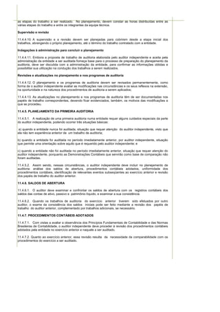 as etapas do trabalho a ser realizado. No planejamento, devem constar as horas distribuídas entre as
várias etapas do trabalho e entre os integrantes da equipe técnica.

Supervisão e revisão

11.4.4.10. A supervisão e a revisão devem ser planejadas para cobrirem desde a etapa inicial dos
trabalhos, abrangendo o próprio planejamento, até o término do trabalho contratado com a entidade.

Indagações à administração para concluir o planejamento

11.4.4.11. Embora a proposta de trabalho de auditoria elaborada pelo auditor independente e aceita pela
administração da entidade a ser auditada forneça base para o processo de preparação do planejamento da
auditoria, deve ser discutida com a administração da entidade, para confirmar as informações obtidas e
possibilitar sua utilização na condução dos trabalhos a serem realizados.

Revisões e atualizações no planejamento e nos programas de auditoria

11.4.4.12. O planejamento e os programas de auditoria devem ser revisados permanentemente, como
forma de o auditor independente avaliar as modificações nas circunstâncias e os seus reflexos na extensão,
na oportunidade e na natureza dos procedimentos de auditoria a serem aplicados;

11.4.4.13. As atualizações no planejamento e nos programas de auditoria têm de ser documentadas nos
papéis de trabalho correspondentes, devendo ficar evidenciados, também, os motivos das modificações a
que se procedeu.

11.4.5. PLANEJAMENTO DA PRIMEIRA AUDITORIA

11.4.5.1. A realização de uma primeira auditoria numa entidade requer alguns cuidados especiais da parte
do auditor independente, podendo ocorrer três situações básicas:

a) quando a entidade nunca foi auditada, situação que requer atenção do auditor independente, visto que
ela não tem experiência anterior de um trabalho de auditoria;

b) quando a entidade foi auditada no período imediatamente anterior, por auditor independente, situação
que permite uma orientação sobre aquilo que é requerido pelo auditor independente; e

c) quando a entidade não foi auditada no período imediatamente anterior, situação que requer atenção do
auditor independente, porquanto as Demonstrações Contábeis que servirão como base de comparação não
foram auditadas.

11.4.5.2. Assim sendo, nessas circunstâncias, o auditor independente deve incluir no planejamento de
auditoria: análise dos saldos de abertura, procedimentos contábeis adotados, uniformidade dos
procedimentos contábeis, identificação de relevantes eventos subseqüentes ao exercício anterior e revisão
dos papéis de trabalho do auditor anterior.

11.4.6. SALDOS DE ABERTURA

11.4.6.1. O auditor deve examinar e confrontar os saldos de abertura com os registros contábeis dos
saldos das contas de ativo, passivo e patrimônio líquido, e examinar a sua consistência.

11.4.6.2. Quando os trabalhos de auditoria do exercício anterior tiverem sido efetuados por outro
auditor, o exame da consistência dos saldos iniciais pode ser feito mediante a revisão dos papéis de
trabalho do auditor anterior, complementado por trabalhos adicionais, se necessário.

11.4.7. PROCEDIMENTOS CONTÁBEIS ADOTADOS

11.4.7.1. Com vistas a avaliar a observância dos Princípios Fundamentais de Contabilidade e das Normas
Brasileiras de Contabilidade, o auditor independente deve proceder à revisão dos procedimentos contábeis
adotados pela entidade no exercício anterior e naquele a ser auditado.

11.4.7.2. Quanto ao exercício anterior, essa revisão resulta da necessidade da comparabilidade com os
procedimentos do exercício a ser auditado.
 