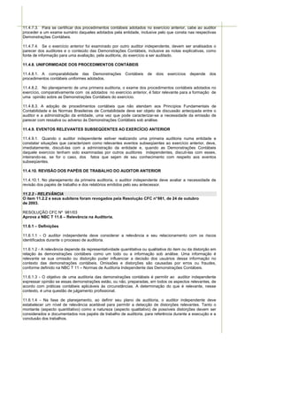 11.4.7.3. Para se certificar dos procedimentos contábeis adotados no exercício anterior, cabe ao auditor
proceder a um exame sumário daqueles adotados pela entidade, inclusive pelo que consta nas respectivas
Demonstrações Contábeis.

11.4.7.4. Se o exercício anterior foi examinado por outro auditor independente, devem ser analisados o
parecer dos auditores e o conteúdo das Demonstrações Contábeis, inclusive as notas explicativas, como
fonte de informação para uma avaliação, pela auditoria, do exercício a ser auditado.

11.4.8. UNIFORMIDADE DOS PROCEDIMENTOS CONTÁBEIS

11.4.8.1. A comparabilidade das Demonstrações            Contábeis   de   dois   exercícios   depende   dos
procedimentos contábeis uniformes adotados.

11.4.8.2. No planejamento de uma primeira auditoria, o exame dos procedimentos contábeis adotados no
exercício, comparativamente com os adotados no exercício anterior, é fator relevante para a formação de
uma opinião sobre as Demonstrações Contábeis do exercício.

11.4.8.3. A adoção de procedimentos contábeis que não atendam aos Princípios Fundamentais de
Contabilidade e às Normas Brasileiras de Contabilidade deve ser objeto de discussão antecipada entre o
auditor e a administração da entidade, uma vez que pode caracterizar-se a necessidade da emissão de
parecer com ressalva ou adverso às Demonstrações Contábeis sob análise.

11.4.9. EVENTOS RELEVANTES SUBSEQÜENTES AO EXERCÍCIO ANTERIOR

11.4.9.1. Quando o auditor independente estiver realizando uma primeira auditoria numa entidade e
constatar situações que caracterizem como relevantes eventos subseqüentes ao exercício anterior, deve,
imediatamente, discuti-las com a administração da entidade e, quando as Demonstrações Contábeis
daquele exercício tenham sido examinadas por outros auditores independentes, discuti-las com esses,
inteirando-se, se for o caso, dos fatos que sejam de seu conhecimento com respeito aos eventos
subseqüentes.

11.4.10. REVISÃO DOS PAPÉIS DE TRABALHO DO AUDITOR ANTERIOR

11.4.10.1. No planejamento da primeira auditoria, o auditor independente deve avaliar a necessidade de
revisão dos papéis de trabalho e dos relatórios emitidos pelo seu antecessor.

11.2.2 - RELEVÂNCIA
O item 11.2.2 e seus subitens foram revogados pela Resolução CFC n° 981, de 24 de outubro
de 2003.

RESOLUÇÃO CFC Nº 981/03
Aprova a NBC T 11.6 – Relevância na Auditoria.

11.6.1 – Definições

11.6.1.1 - O auditor independente deve considerar a relevância e seu relacionamento com os riscos
identificados durante o processo de auditoria.

11.6.1.2 - A relevância depende da representatividade quantitativa ou qualitativa do item ou da distorção em
relação às demonstrações contábeis como um todo ou a informação sob análise. Uma informação é
relevante se sua omissão ou distorção puder influenciar a decisão dos usuários dessa informação no
contexto das demonstrações contábeis. Omissões e distorções são causadas por erros ou fraudes,
conforme definido na NBC T 11 – Normas de Auditoria Independente das Demonstrações Contábeis.

11.6.1.3 - O objetivo de uma auditoria das demonstrações contábeis é permitir ao auditor independente
expressar opinião se essas demonstrações estão, ou não, preparadas, em todos os aspectos relevantes, de
acordo com práticas contábeis aplicáveis às circunstâncias. A determinação do que é relevante, nesse
contexto, é uma questão de julgamento profissional.

11.6.1.4 - Na fase de planejamento, ao definir seu plano de auditoria, o auditor independente deve
estabelecer um nível de relevância aceitável para permitir a detecção de distorções relevantes. Tanto o
montante (aspecto quantitativo) como a natureza (aspecto qualitativo) de possíveis distorções devem ser
considerados e documentados nos papéis de trabalho de auditoria, para referência durante a execução e a
conclusão dos trabalhos.
 