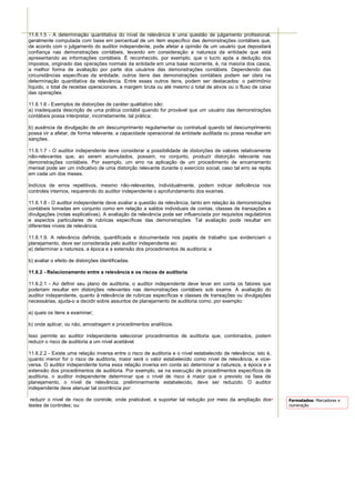 11.6.1.5 - A determinação quantitativa do nível de relevância é uma questão de julgamento profissional,
geralmente computada com base em percentual de um item específico das demonstrações contábeis que,
de acordo com o julgamento do auditor independente, pode afetar a opinião de um usuário que depositará
confiança nas demonstrações contábeis, levando em consideração a natureza da entidade que está
apresentando as informações contábeis. É reconhecido, por exemplo, que o lucro após a dedução dos
impostos, originado das operações normais da entidade em uma base recorrente, é, na maioria dos casos,
a melhor forma de avaliação por parte dos usuários das demonstrações contábeis. Dependendo das
circunstâncias específicas da entidade, outros itens das demonstrações contábeis podem ser úteis na
determinação quantitativa da relevância. Entre esses outros itens, podem ser destacados: o patrimônio
líquido, o total de receitas operacionais, a margem bruta ou até mesmo o total de ativos ou o fluxo de caixa
das operações.

11.6.1.6 - Exemplos de distorções de caráter qualitativo são:
a) inadequada descrição de uma prática contábil quando for provável que um usuário das demonstrações
contábeis possa interpretar, incorretamente, tal prática;

b) ausência de divulgação de um descumprimento regulamentar ou contratual quando tal descumprimento
possa vir a afetar, de forma relevante, a capacidade operacional da entidade auditada ou possa resultar em
sanções.

11.6.1.7 - O auditor independente deve considerar a possibilidade de distorções de valores relativamente
não-relevantes que, ao serem acumulados, possam, no conjunto, produzir distorção relevante nas
demonstrações contábeis. Por exemplo, um erro na aplicação de um procedimento de encerramento
mensal pode ser um indicativo de uma distorção relevante durante o exercício social, caso tal erro se repita
em cada um dos meses.

Indícios de erros repetitivos, mesmo não-relevantes, individualmente, podem indicar deficiência nos
controles internos, requerendo do auditor independente o aprofundamento dos exames.

11.6.1.8 - O auditor independente deve avaliar a questão da relevância, tanto em relação às demonstrações
contábeis tomadas em conjunto como em relação a saldos individuais de contas, classes de transações e
divulgações (notas explicativas). A avaliação da relevância pode ser influenciada por requisitos regulatórios
e aspectos particulares de rubricas específicas das demonstrações. Tal avaliação pode resultar em
diferentes níveis de relevância.

11.6.1.9. A relevância definida, quantificada e documentada nos papéis de trabalho que evidenciam o
planejamento, deve ser considerada pelo auditor independente ao:
a) determinar a natureza, a época e a extensão dos procedimentos de auditoria; e

b) avaliar o efeito de distorções identificadas.

11.6.2 - Relacionamento entre a relevância e os riscos de auditoria

11.6.2.1 - Ao definir seu plano de auditoria, o auditor independente deve levar em conta os fatores que
poderiam resultar em distorções relevantes nas demonstrações contábeis sob exame. A avaliação do
auditor independente, quanto à relevância de rubricas específicas e classes de transações ou divulgações
necessárias, ajuda-o a decidir sobre assuntos de planejamento de auditoria como, por exemplo:

a) quais os itens a examinar;

b) onde aplicar, ou não, amostragem e procedimentos analíticos.

Isso permite ao auditor independente selecionar procedimentos de auditoria que, combinados, podem
reduzir o risco de auditoria a um nível aceitável.

11.6.2.2 - Existe uma relação inversa entre o risco de auditoria e o nível estabelecido de relevância; isto é,
quanto menor for o risco de auditoria, maior será o valor estabelecido como nível de relevância, e vice-
versa. O auditor independente toma essa relação inversa em conta ao determinar a natureza, a época e a
extensão dos procedimentos de auditoria. Por exemplo, se na execução de procedimentos específicos de
auditoria, o auditor independente determinar que o nível de risco é maior que o previsto na fase de
planejamento, o nível de relevância, preliminarmente estabelecido, deve ser reduzido. O auditor
independente deve atenuar tal ocorrência por:

 reduzir o nível de risco de controle, onde praticável, e suportar tal redução por meio da ampliação dos         Formatados: Marcadores e
testes de controles; ou                                                                                          numeração
 
