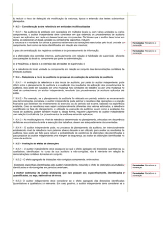 b) reduzir o risco de detecção via modificação da natureza, época e extensão dos testes substantivos
planejados.

11.6.3 – Consideração sobre relevância em entidades multilocalizadas

11.6.3.1 - Na auditoria de entidade com operações em múltiplos locais ou com várias unidades ou vários
componentes, o auditor independente deve considerar em que extensão os procedimentos de auditoria
devem ser aplicados, em cada um desses locais ou componentes. Os fatores que o auditor deve tomar em
conta, ao selecionar um local, unidade ou componente específico, incluem:
a natureza e o montante dos ativos e passivos existentes e as transações executadas pelo local, unidade ou      Formatados: Marcadores e
componente, bem como os riscos identificados em relação aos mesmos;                                             numeração

o grau de centralização dos registros contábeis e do processamento de informação;                               Formatados: Marcadores e
                                                                                                                numeração
c) a efetividade dos controles internos, particularmente com relação à habilidade de supervisão eficiente
das operações do local ou componente por parte da administração;

d) a freqüência, a época e a extensão das atividades de supervisão; e

e) a relevância do local, unidade ou componente em relação ao conjunto das demonstrações contábeis da
entidade auditada.

11.6.4 – Relevância e risco de auditoria no processo de avaliação da evidência de auditoria

11.6.4.1 - A avaliação da relevância e dos riscos de auditoria, por parte do auditor independente, pode
diferir entre o planejamento da auditoria e a avaliação dos resultados da aplicação dos procedimentos de
auditoria. Isso pode ser causado por uma mudança nas condições do trabalho ou por uma mudança no
nível de conhecimento do auditor independente, resultado dos procedimentos de auditoria aplicados até
então.

11.6.4.2 - Por exemplo, se o planejamento da auditoria for efetuado em período anterior ao encerramento
das demonstrações contábeis, o auditor independente pode estimar o resultado das operações e a posição
financeira que existiriam no encerramento do exercício ou do período sob exame, baseado na experiência
existente. Caso os resultados reais sejam substancialmente diferentes dos valores estimados, a relevância
quantificada na fase do planejamento, e utilizada na execução da auditoria, assim como a avaliação dos
riscos de auditoria, podem também mudar e, dessa forma, requerer julgamento do auditor independente
com relação à suficiência dos procedimentos de auditoria até então aplicados.

11.6.4.3 - As modificações no nível de relevância determinado no planejamento, efetuadas em decorrência
de fatores encontrados durante a execução dos trabalhos, devem ser adequadamente documentadas.

11.6.4.4 - O auditor independente pode, no processo de planejamento da auditoria, ter intencionalmente
estabelecido nível de relevância num patamar abaixo daquele a ser utilizado para avaliar os resultados da
auditoria. Isso pode ser feito para reduzir a probabilidade de existência de distorções não-identificadas e
para propiciar ao auditor independente uma margem de segurança, ao avaliar as distorções identificadas no
curso da auditoria.

11.6.5 – Avaliação do efeito de distorções

11.6.5.1 - O auditor independente deve assegurar-se que o efeito agregado de distorções quantitativas ou
qualitativas, identificadas no curso de sua auditoria e não-corrigidas, não é relevante em relação às
demonstrações contábeis tomadas em conjunto.

11.6.5.2 - O efeito agregado de distorções não-corrigidas compreende, entre outros:

 distorções específicas identificadas pelo auditor independente, incluindo o efeito de distorções acumuladas,   Formatados: Marcadores e
identificadas e não-corrigidas em períodos anteriores;                                                          numeração

a melhor estimativa de outras distorções que não possam ser, especificamente, identificadas e                   Formatados: Marcadores e
quantificadas, ou seja, estimativas de erros.                                                                   numeração

11.6.5.3 O auditor independente deve considerar se o efeito agregado das distorções identificadas
(quantitativas e qualitativas) é relevante. Em caso positivo, o auditor independente deve considerar se a
 