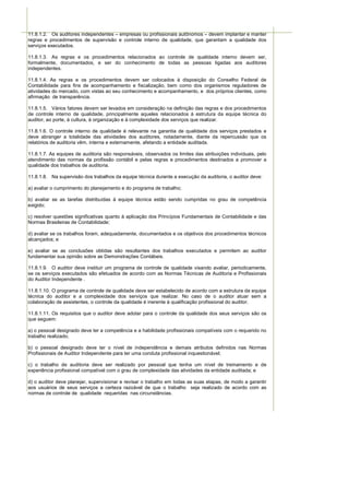 11.8.1.2. Os auditores independentes – empresas ou profissionais autônomos – devem implantar e manter
regras e procedimentos de supervisão e controle interno de qualidade, que garantam a qualidade dos
serviços executados.

11.8.1.3. As regras e os procedimentos relacionados ao controle de qualidade interno devem ser,
formalmente, documentados, e ser do conhecimento de todas as pessoas ligadas aos auditores
independentes.

11.8.1.4. As regras e os procedimentos devem ser colocados à disposição do Conselho Federal de
Contabilidade para fins de acompanhamento e fiscalização, bem como dos organismos reguladores de
atividades do mercado, com vistas ao seu conhecimento e acompanhamento, e dos próprios clientes, como
afirmação de transparência.

11.8.1.5. Vários fatores devem ser levados em consideração na definição das regras e dos procedimentos
de controle interno de qualidade, principalmente aqueles relacionados à estrutura da equipe técnica do
auditor, ao porte, à cultura, à organização e à complexidade dos serviços que realizar.

11.8.1.6. O controle interno de qualidade é relevante na garantia de qualidade dos serviços prestados e
deve abranger a totalidade das atividades dos auditores, notadamente, diante da repercussão que os
relatórios de auditoria vêm, interna e externamente, afetando a entidade auditada.

11.8.1.7. As equipes de auditoria são responsáveis, observados os limites das atribuições individuais, pelo
atendimento das normas da profissão contábil e pelas regras e procedimentos destinados a promover a
qualidade dos trabalhos de auditoria.

11.8.1.8. Na supervisão dos trabalhos da equipe técnica durante a execução da auditoria, o auditor deve:

a) avaliar o cumprimento do planejamento e do programa de trabalho;

b) avaliar se as tarefas distribuídas à equipe técnica estão sendo cumpridas no grau de competência
exigido;

c) resolver questões significativas quanto à aplicação dos Princípios Fundamentais de Contabilidade e das
Normas Brasileiras de Contabilidade;

d) avaliar se os trabalhos foram, adequadamente, documentados e os objetivos dos procedimentos técnicos
alcançados; e

e) avaliar se as conclusões obtidas são resultantes dos trabalhos executados e permitem ao auditor
fundamentar sua opinião sobre as Demonstrações Contábeis.

11.8.1.9. O auditor deve instituir um programa de controle de qualidade visando avaliar, periodicamente,
se os serviços executados são efetuados de acordo com as Normas Técnicas de Auditoria e Profissionais
do Auditor Independente .

11.8.1.10. O programa de controle de qualidade deve ser estabelecido de acordo com a estrutura da equipe
técnica do auditor e a complexidade dos serviços que realizar. No caso de o auditor atuar sem a
colaboração de assistentes, o controle da qualidade é inerente à qualificação profissional do auditor.

11.8.1.11. Os requisitos que o auditor deve adotar para o controle da qualidade dos seus serviços são os
que seguem:

a) o pessoal designado deve ter a competência e a habilidade profissionais compatíveis com o requerido no
trabalho realizado;

b) o pessoal designado deve ter o nível de independência e demais atributos definidos nas Normas
Profissionais de Auditor Independente para ter uma conduta profissional inquestionável;

c) o trabalho de auditoria deve ser realizado por pessoal que tenha um nível de treinamento e de
experiência profissional compatível com o grau de complexidade das atividades da entidade auditada; e

d) o auditor deve planejar, supervisionar e revisar o trabalho em todas as suas etapas, de modo a garantir
aos usuários de seus serviços a certeza razoável de que o trabalho seja realizado de acordo com as
normas de controle de qualidade requeridas nas circunstâncias.
 