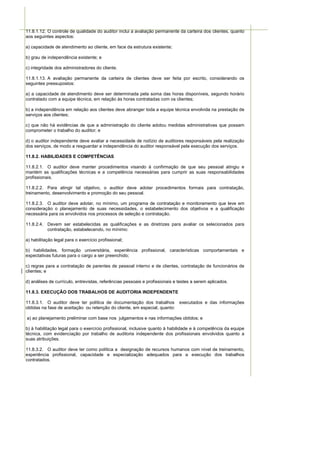 11.8.1.12. O controle de qualidade do auditor inclui a avaliação permanente da carteira dos clientes, quanto
aos seguintes aspectos:

a) capacidade de atendimento ao cliente, em face da estrutura existente;

b) grau de independência existente; e

c) integridade dos administradores do cliente.

11.8.1.13. A avaliação permanente da carteira de clientes deve ser feita por escrito, considerando os
seguintes pressupostos:

a) a capacidade de atendimento deve ser determinada pela soma das horas disponíveis, segundo horário
contratado com a equipe técnica, em relação às horas contratadas com os clientes;

b) a independência em relação aos clientes deve abranger toda a equipe técnica envolvida na prestação de
serviços aos clientes;

c) que não há evidências de que a administração do cliente adotou medidas administrativas que possam
comprometer o trabalho do auditor; e

d) o auditor independente deve avaliar a necessidade de rodízio de auditores responsáveis pela realização
dos serviços, de modo a resguardar a independência do auditor responsável pela execução dos serviços.

11.8.2. HABILIDADES E COMPETÊNCIAS

11.8.2.1. O auditor deve manter procedimentos visando à confirmação de que seu pessoal atingiu e
mantém as qualificações técnicas e a competência necessárias para cumprir as suas responsabilidades
profissionais.

11.8.2.2. Para atingir tal objetivo, o auditor deve adotar procedimentos formais para contratação,
treinamento, desenvolvimento e promoção do seu pessoal.

11.8.2.3. O auditor deve adotar, no mínimo, um programa de contratação e monitoramento que leve em
consideração o planejamento de suas necessidades, o estabelecimento dos objetivos e a qualificação
necessária para os envolvidos nos processos de seleção e contratação.

11.8.2.4. Devem ser estabelecidas as qualificações e as diretrizes para avaliar os selecionados para
          contratação, estabelecendo, no mínimo:

a) habilitação legal para o exercício profissional;

b) habilidades, formação universitária, experiência profissional, características comportamentais e
expectativas futuras para o cargo a ser preenchido;

c) regras para a contratação de parentes de pessoal interno e de clientes, contratação de funcionários de
clientes; e

d) análises de currículo, entrevistas, referências pessoais e profissionais e testes a serem aplicados.

11.8.3. EXECUÇÃO DOS TRABALHOS DE AUDITORIA INDEPENDENTE

11.8.3.1. O auditor deve ter política de documentação dos trabalhos executados e das informações
obtidas na fase de aceitação ou retenção do cliente, em especial, quanto:

a) ao planejamento preliminar com base nos julgamentos e nas informações obtidos; e

b) à habilitação legal para o exercício profissional, inclusive quanto à habilidade e à competência da equipe
técnica, com evidenciação por trabalho de auditoria independente dos profissionais envolvidos quanto a
suas atribuições.

11.8.3.2. O auditor deve ter como política a designação de recursos humanos com nível de treinamento,
experiência profissional, capacidade e especialização adequados para a execução dos trabalhos
contratados.
 