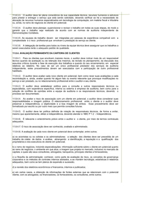 11.8.3.3. O auditor deve ter plena consciência de sua capacidade técnica, recursos humanos e estrutura
para prestar e entregar o serviço que está sendo solicitado, devendo verificar se há a necessidade de
alocação de recursos humanos especializados em tecnologia da computação, em matéria fiscal e tributária
ou, ainda, no ramo de negócios do cliente em potencial.

11.8.3.4. O auditor deve planejar, supervisionar e revisar o trabalho em todas as suas etapas, de modo a
garantir que o trabalho seja realizado de acordo com as normas de auditoria independente de
Demonstrações Contábeis.

11.8.3.5. As equipes de trabalho devem ser integradas por pessoas de experiência compatível com a
complexidade e o risco profissional que envolvam a prestação do serviço ao cliente.

11.8.3.6. A delegação de tarefas para todos os níveis da equipe técnica deve assegurar que os trabalhos a
serem executados terão o adequado padrão de qualidade.

11.8.4. AVALIAÇÃO PERMANENTE DA CARTEIRA DE CLIENTES

11.8.4.1. Para os clientes que envolvam maiores riscos, o auditor deve indicar mais de um responsável
técnico quando da aceitação ou da retenção dos mesmos, da revisão do planejamento, da discussão dos
assuntos críticos durante a fase de execução dos trabalhos e quando do seu encerramento, em especial
relativos ao relatório. No caso de ser um único profissional prestador dos serviços de auditoria
independente, estes procedimentos devem ser executados com a participação de outro profissional
habilitado.

11.8.4.2. O auditor deve avaliar cada novo cliente em potencial, bem como rever suas avaliações a cada
recontratação e, ainda, avaliar quando há algum fato ou evento relevante que provoque modificações no
serviço a ser prestado, ou no relacionamento profissional entre o auditor e seu cliente.

11.8.4.3. O auditor deve estabelecer política para a consulta a outros responsáveis técnicos ou
especialistas, com experiência específica, interna ou externa à empresa de auditoria, bem como para a
solução de conflitos de opiniões entre a equipe de auditoria e os responsáveis técnicos, devendo o
processo ser documentado.

11.8.4.4. Ao avaliar o risco de associação com um cliente em potencial, o auditor deve considerar suas
responsabilidades e imagem pública. O relacionamento profissional entre o cliente e o auditor deve
preservar a independência, a objetividade e a boa imagem de ambos. Esse procedimento deve ser
formalizado por escrito ou por outro meio que permita consultas futuras.

11.8.4.5. O auditor deve ter política definida de rotação de responsáveis técnicos, de forma a evitar,
mesmo que aparentemente, afetar a independência, devendo atender à NBC P 1.2 - Independência.

11.8.4.6. É relevante o entendimento prévio entre o auditor e o cliente, por meio de termos contratuais
adequados.

11.8.4.7. O risco de associação deve ser conhecido, avaliado e administrado.

11.8.4.8. A avaliação de cada novo cliente em potencial deve contemplar, entre outros:

a) os acionistas ou os cotistas e os administradores: a seleção dos clientes deve ser precedida de um
trabalho de coleta de dados e análise, abrangendo a identificação, a reputação e a qualificação dos
proprietários e dos executivos do cliente em potencial;

b) o ramo de negócios, incluindo especializações: informação suficiente sobre o cliente em potencial quanto
ao ramo de negócios; o ambiente em que atua; a imagem que projeta no mercado, inclusive no mercado de
capitais; e quais são seus consultores, advogados, banqueiros, principais clientes e fornecedores;

c) a filosofia da administração: conhecer, como parte da avaliação de risco, os conceitos de governança
corporativa e os métodos de controles internos adotados, e se mantém tecnologia, estatísticas e relatórios
adequados, bem como se tem planos de expansão e sucessão;

d) a revisão dos relatórios econômicos e financeiros, internos e publicados;

e) em certos casos, a obtenção de informações de fontes externas que se relacionam com o potencial
cliente, com os advogados, os financiadores, os fornecedores, os consultores, entre outros;
 
