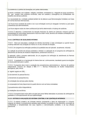 f) a existência e a política de transações com partes relacionadas;

g) sendo a entidade a ser auditada coligada, controlada, controladora ou integrante de grupo econômico,
em que existam mais auditores envolvidos, deve ser avaliada a abrangência da confiabilidade nos
trabalhos dos demais auditores;

h) a necessidade de a entidade auditada também ter de elaborar suas Demonstrações Contábeis com base
em normas técnicas internacionais;

i) se houve troca constante de auditor e se a sua contratação ocorre por obrigação normativa ou para apoio
e assessoria aos administradores;

j) se houve alguma razão de ordem profissional que tenha determinado a mudança de auditores.

11.8.4.9. É relevante o conhecimento da situação financeira do cliente em potencial, inclusive quanto à
probabilidade de continuidade operacional e riscos de ordem moral, devendo ser evitadas contratações com
riscos manifestos neste sentido.


11.8.5. CONTROLE DE QUALIDADE INTERNO

11.8.5.1. Deve ser executada a avaliação de clientes recorrentes a cada contratação ou quando houver
mudança relevante nas condições do mesmo ou no seu mercado de atuação.

11.8.5.2. Um programa de verificação periódica da qualidade deve ser aplicado anualmente, incluindo:

a) a seleção de amostra de serviços prestados a clientes e a aplicação de um programa de verificação do
atendimento às Normas de Auditoria Independente, profissional e técnica; e

b) aplicação, sobre a amostra selecionada, de um programa de verificação do atendimento às Normas
Brasileiras de Contabilidade.

11.8.5.3. A aceitação ou a manutenção do cliente deve ser, continuamente, reavaliada quanto às situações
de riscos potenciais para o auditor.

11.8.5.4. O programa deve incluir a avaliação dos procedimentos administrativos e técnicos de auditoria
independente, inclusive em relação à NBC P 1 – Normas Profissionais de Auditor Independente,
abrangendo, pelo menos:

a) registro regular em CRC;

b) recrutamento do pessoal técnico;

c) treinamento do pessoal técnico;

d) contratação dos serviços pelos clientes;

e) comparação de horas disponíveis do quadro técnico com as horas contratadas;

f) procedimentos sobre independência;

g) instalações dos escritórios.

11.8.5.5. O programa deve incluir plano de ação para sanar falhas detectadas no processo de verificação da
qualidade e o acompanhamento da sua implementação.

11.2.5 - ESTUDO E AVALIAÇÃO DO SISTEMA CONTÁBIL E DE CONTROLES INTERNOS

11.2.5.1. O sistema contábil e de controles internos compreende o plano de organização e o conjunto
integrado de método e procedimentos adotados pela entidade na proteção do seu patrimônio, promoção da
confiabilidade e tempestividade dos seus registros e demonstrações contábeis, e da sua eficácia
operacional.
 