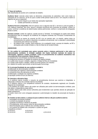 8. Tipos de Auditoria
São classificadas de acordo com a extensão do trabalho:

Auditoria Geral: exercida sobre todos os elementos componentes do patrimônio, bem como todas as
                                                                               1
operações de um exercício, ao fim do qual o auditor emite parecer sobre as DC´s em conjunto e sobre os
registros de que se originaram.
             • Exame integral ou por testes das operações registradas.
             • Caráter permanente ou eventual.

Auditoria Parcial ou Específica: feita em apenas uma ou algumas das DC´s, de livros ou atos de gestão, e
com objetivos especiais, tais como: apurar a situação econômica e/ou financeira da entidade, conferir os
custos, confirmar a existência de determinados valores patrimoniais, verificar o cumprimento de obrigações
fiscais e outros.

Revisão Limitada: caráter de urgência, opinião parcial ou “limitada”. A investigação do auditor está voltada
principalmente para se assegurar da existência de violações evidentes dos Princípios Fundamentais de
Contabilidade.
     •    Refere-se ao exame do conjunto de DC´s de um período sem, no entanto, aplicar todos os
          procedimentos de auditoria requeridos na auditoria convencional, com a extensão e profundidade
          necessárias para externar sua opinião.
     •    No relatório final, o auditor, deve evidenciar, já no parágrafo inicial, o escopo do trabalho, as DC´s
          abrangidas pela revisão limitada e o fato de tratar-se de revisão limitada.

EXERCÍCIOS

01. Um auditor foi contratado para opinar somente sobre o balanço patrimonial e não sobre as
demonstrações contábeis. A entidade auditada não impôs nenhuma restrição de acesso às
informações, registros e dados contábeis. Todos os procedimentos de auditoria necessários nas
circunstancias foram possíveis. Nesta situação,
a) caracteriza-se uma limitação na extensão dos trabalhos
b) configura-se somente um trabalho de auditoria de objetivo limitado
c) o auditor deve recusar o trabalho, seguindo o Código de Ética do Contabilista
d) o auditor pode aceitar o trabalho, desde que emita parecer com ressalva
e) o relatório do auditor será emitido na denominação forma longa

02. A principal finalidade de uma auditoria contábil é:
a) elaboração de demonstrações contábeis
b) confirmação dos registros e demonstrações contábeis
c) conferência física dos elementos do ativo
d) elaboração e avaliação dos registros contábeis
e) apuração correta do lucro do exercício

03. Assinale a afirmativa falsa.
a) A auditoria interna constitui o conjunto de procedimentos técnicos que examina a integridade, a
adequação e eficácia dos controles internos da entidade.
b) A auditoria interna é de competência exclusiva de contador, devidamente registrado em Conselho
Regional de Contabilidade.
c) Os trabalhos de auditor interno não podem ser utilizados pelo auditor de demonstrações contábeis, para
não afetar a independência deste último.
d) Auditor interno pode obter provas suficientes para fundamentar suas opiniões através da aplicação de
testes substantivos.
e) Auditor interno tem como obrigação assessorar a administração no trabalho de prevenção de fraudes e
erros.

04. Analise os itens abaixo, e coloque (I) para auditoria interna e (II) para auditoria externa:
( ) empregado da empresa auditada
( ) contrato de prestação de serviço
( ) avaliação da eficácia e eficiência da gestão
( ) Principalmente, emitir parecer sobre as demonstrações contábeis
( ) Recomendações para a melhoria dos controles internos.
( ) Os usuários do trabalho são a empresa e o público em geral.
A seqüência correta é.
a) I-II-I-II-I-I             d) II-I-II-I-II-I
b) I-II-I-II-I-II            e) II-II-I-II-I-I          c) II-I-I-II-I-II
 